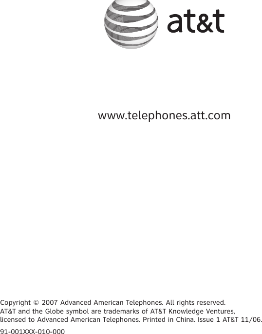 www.telephones.att.com91-001XXX-010-000Copyright © 2007 Advanced American Telephones. All rights reserved.AT&amp;T and the Globe symbol are trademarks of AT&amp;T Knowledge Ventures, licensed to Advanced American Telephones. Printed in China. Issue 1 AT&amp;T 11/06.
