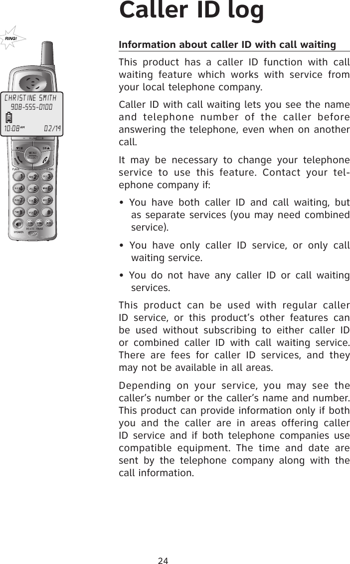 24Caller ID logInformation about caller ID with call waiting This  product  has  a  caller  ID  function  with  call waiting  feature  which  works  with  service  from your local telephone company.Caller ID with call waiting lets you see the name and  telephone  number  of  the  caller  before answering the telephone, even when on another call.It  may  be  necessary  to  change  your  telephone service  to  use  this  feature.  Contact  your  tel-ephone company if:•  You  have  both  caller  ID  and  call  waiting,  but as separate services (you may need combined service).•  You  have  only  caller  ID  service,  or  only  call waiting service.•  You  do  not  have any  caller ID  or call  waiting services.This  product  can  be  used  with  regular  caller ID  service,  or  this  product’s  other  features  can be  used  without  subscribing  to  either  caller  ID or  combined  caller  ID  with  call  waiting  service. There  are  fees  for  caller  ID  services,  and  they may not be available in all areas.Depending  on  your  service,  you  may  see  the caller’s number or the caller’s name and number. This product can provide information only if both you  and  the  caller  are  in  areas  offering  caller ID service  and if both  telephone companies  use compatible  equipment.  The  time  and  date  are sent  by  the  telephone  company  along  with  the call information.CHRISTINE SMITH10:08AM                     02/14908-555-0100