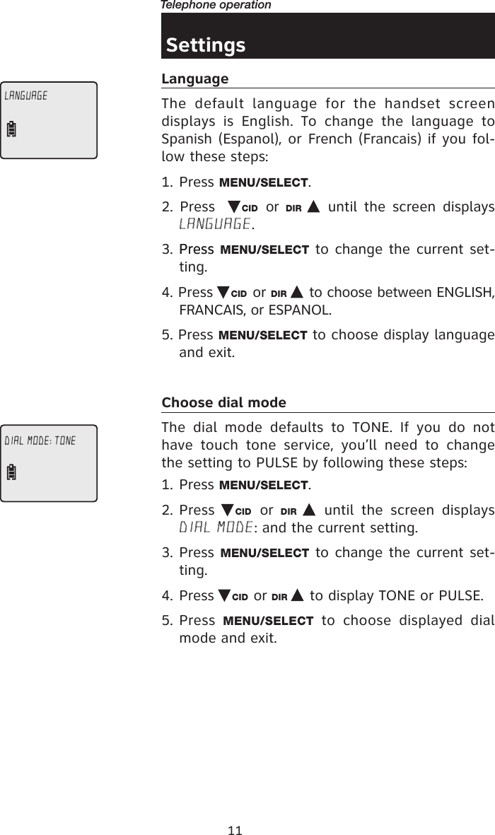 11Telephone operationSettingsLanguageThe  default  language  for  the  handset  screen displays  is  English.  To  change  the  language  to Spanish (Espanol), or French (Francais) if you fol-low these steps: 1. Press MENU/SELECT.2.  Press    CID or  DIR   until  the screen  displays LANGUAGE.3. Press Press MENU/SELECT to change the current set-ting.4. Press  CID or DIR   to choose between ENGLISH, FRANCAIS, or ESPANOL.5. Press MENU/SELECT to choose display language and exit.Choose dial modeThe  dial  mode  defaults  to  TONE.  If  you  do  not have  touch  tone  service,  you’ll  need  to  change the setting to PULSE by following these steps: 1. Press MENU/SELECT.2. Press  CID or  DIR    until  the  screen  displays DIAL MODE: and the current setting.3. Press MENU/SELECT to change the current set-ting.4. Press  CID or DIR   to display TONE or PULSE. 5. Press  MENU/SELECT  to  choose  displayed  dial mode and exit. LANGUAGEDIAL MODE: TONE