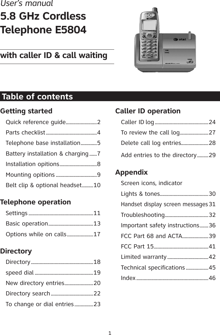 Getting startedQuick reference guide .........................2Parts checklist .........................................4Telephone base installation .............5Battery installation &amp; charging ......7Installation opitions ..............................8Mounting opitions .................................9Belt clip &amp; optional headset .........10Telephone operationSettings ....................................................11Basic operation ....................................13Options while on calls .....................17DirectoryDirectory ..................................................18speed dial ...............................................19New directory entries .......................20Directory search ..................................22To change or dial entries ...............23Caller ID operationCaller ID log ...........................................24To review the call log .......................27Delete call log entries......................28Add entries to the directory .........29AppendixScreen icons, indicator Lights &amp; tones .......................................30Handset display screen messages 31Troubleshooting ...................................32Important safety instructions .......36FCC Part 68 and ACTA .....................39FCC Part 15 ............................................41Limited warranty .................................42Technical specifications ..................45Index ..........................................................461Table of contentsUser’s manual 5.8 GHz CordlessTelephone E5804with caller ID &amp; call waiting