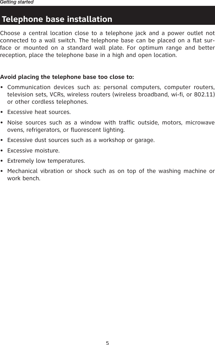 5Getting startedTelephone base installationChoose a central location close to a telephone jack and  a power outlet not connected to a wall switch. The telephone base can be placed on a flat sur-face  or  mounted  on  a  standard  wall  plate.  For  optimum  range  and  better reception, place the telephone base in a high and open location.Avoid placing the telephone base too close to:•  Communication  devices  such  as:  personal  computers,  computer  routers, television sets, VCRs, wireless routers (wireless broadband, wi-fi, or 802.11) or other cordless telephones.•  Excessive heat sources.•  Noise  sources  such  as  a  window  with  traffic  outside,  motors,  microwave ovens, refrigerators, or fluorescent lighting.•  Excessive dust sources such as a workshop or garage.•  Excessive moisture.•  Extremely low temperatures.•  Mechanical  vibration or  shock  such as  on top  of the  washing  machine or work bench.