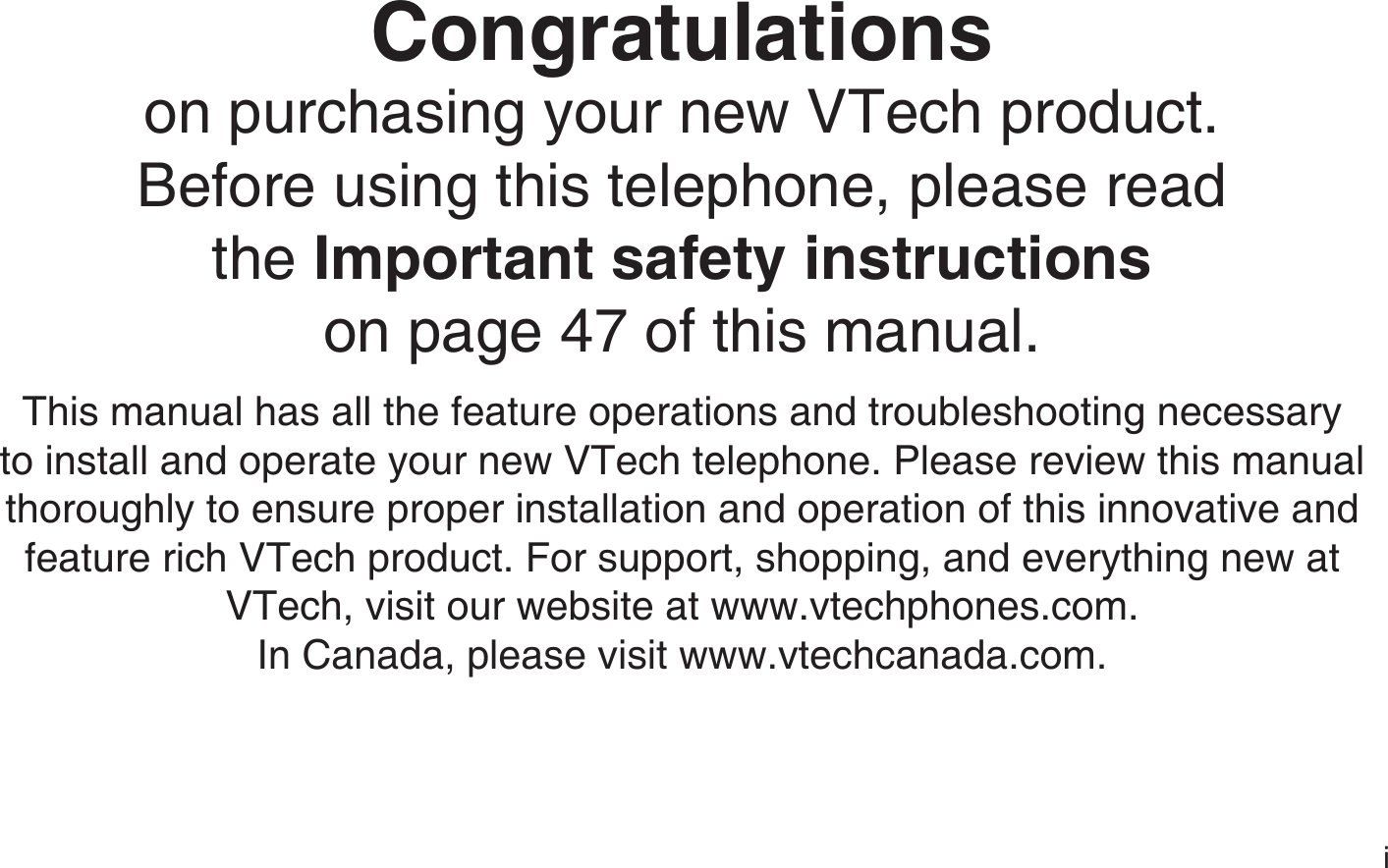 iCongratulationson purchasing your new VTech product.Before using this telephone, please read the Important safety instructionson page 47 of this manual.This manual has all the feature operations and troubleshooting necessary to install and operate your new VTech telephone. Please review this manual thoroughly to ensure proper installation and operation of this innovative and feature rich VTech product. For support, shopping, and everything new at VTech, visit our website at www.vtechphones.com.In Canada, please visit www.vtechcanada.com.