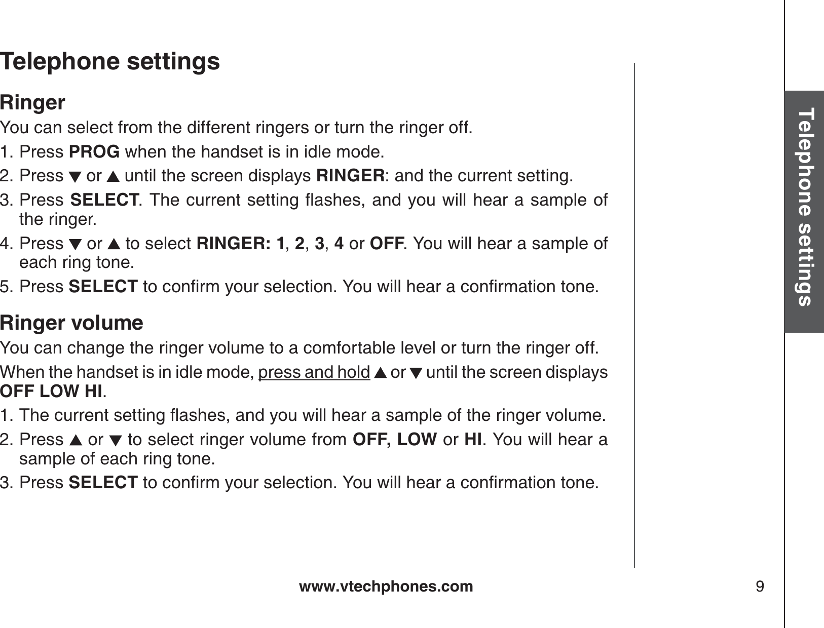 www.vtechphones.com 9Basic operationTelephone settingsTelephone settingsRingerYou can select from the different ringers or turn the ringer off.Press PROG when the handset is in idle mode.Press   or   until the screen displays RINGER: and the current setting.Press  SELECT6JGEWTTGPVUGVVKPIƀCUJGUCPF[QWYKNNJGCTCUCORNGQHthe ringer.Press   or   to select RINGER: 1,2,3,4 or OFF. You will hear a sample of each ring tone.Press SELECT VQEQPſTO[QWTUGNGEVKQP;QWYKNNJGCTCEQPſTOCVKQPVQPGRinger volumeYou can change the ringer volume to a comfortable level or turn the ringer off.When the handset is in idle mode, press and hold  or   until the screen displays OFF LOW HI.6JGEWTTGPVUGVVKPIƀCUJGUCPF[QWYKNNJGCTCUCORNGQHVJGTKPIGTXQNWOGPress   or  to select ringer volume from OFF, LOW or HI. You will hear a sample of each ring tone.Press SELECT VQEQPſTO[QWTUGNGEVKQP;QWYKNNJGCTCEQPſTOCVKQPVQPG1.2.3.4.5.1.2.3.