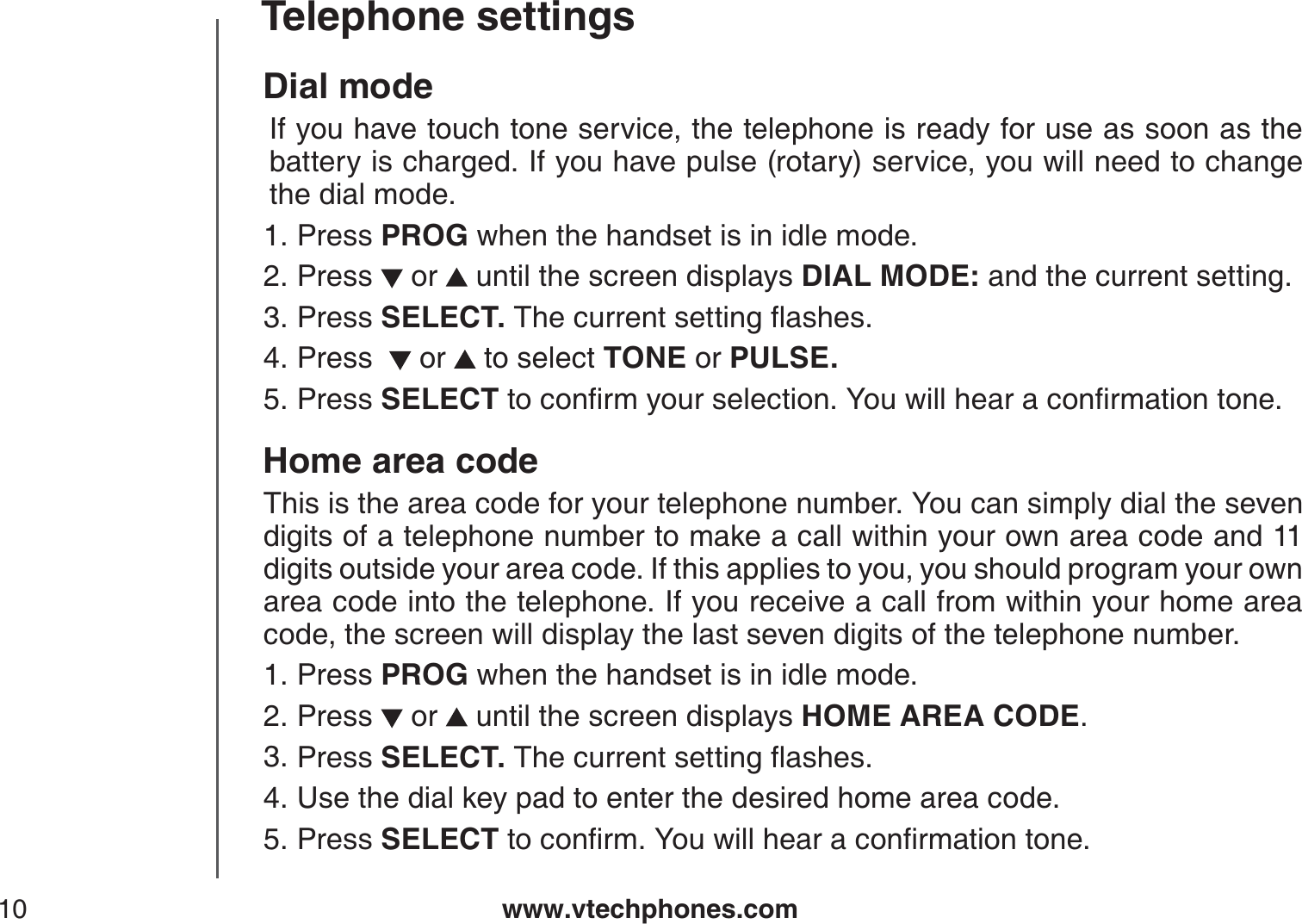 www.vtechphones.com10Telephone settingsDial mode  If you have touch tone service, the telephone is ready for use as soon as the battery is charged. If you have pulse (rotary) service, you will need to change the dial mode.Press PROG when the handset is in idle mode.Press   or   until the screen displays DIAL MODE: and the current setting.Press SELECT. 6JGEWTTGPVUGVVKPIƀCUJGUPress    or   to select TONE or PULSE.Press SELECTVQEQPſTO[QWTUGNGEVKQP;QWYKNNJGCTCEQPſTOCVKQPVQPGHome area codeThis is the area code for your telephone number. You can simply dial the seven digits of a telephone number to make a call within your own area code and 11 digits outside your area code. If this applies to you, you should program your own area code into the telephone. If you receive a call from within your home area code, the screen will display the last seven digits of the telephone number.Press PROG when the handset is in idle mode.Press   or   until the screen displays HOME AREA CODE.Press SELECT. 6JGEWTTGPVUGVVKPIƀCUJGUUse the dial key pad to enter the desired home area code.Press SELECTVQEQPſTO;QWYKNNJGCTCEQPſTOCVKQPVQPG1.2.3.4.5.1.2.3.4.5.