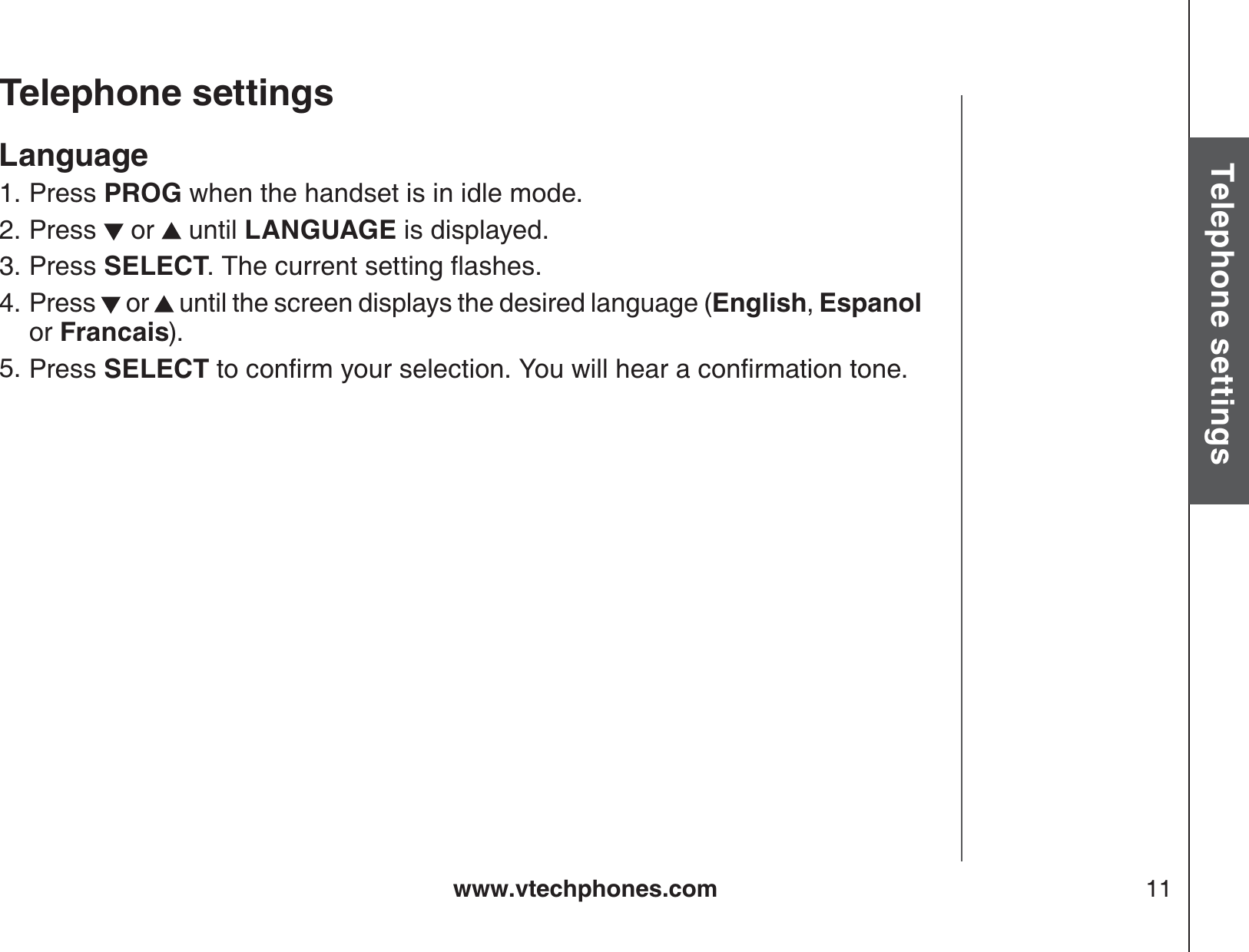 www.vtechphones.com 11Basic operationTelephone settingsTelephone settingsLanguagePress PROG when the handset is in idle mode.Press   or   until LANGUAGE is displayed. Press SELECT6JGEWTTGPVUGVVKPIƀCUJGUPress   or   until the screen displays the desired language (English, Espanol  or Francais).Press SELECTVQEQPſTO[QWTUGNGEVKQP;QWYKNNJGCTCEQPſTOCVKQPVQPG1.2.3.4.5.