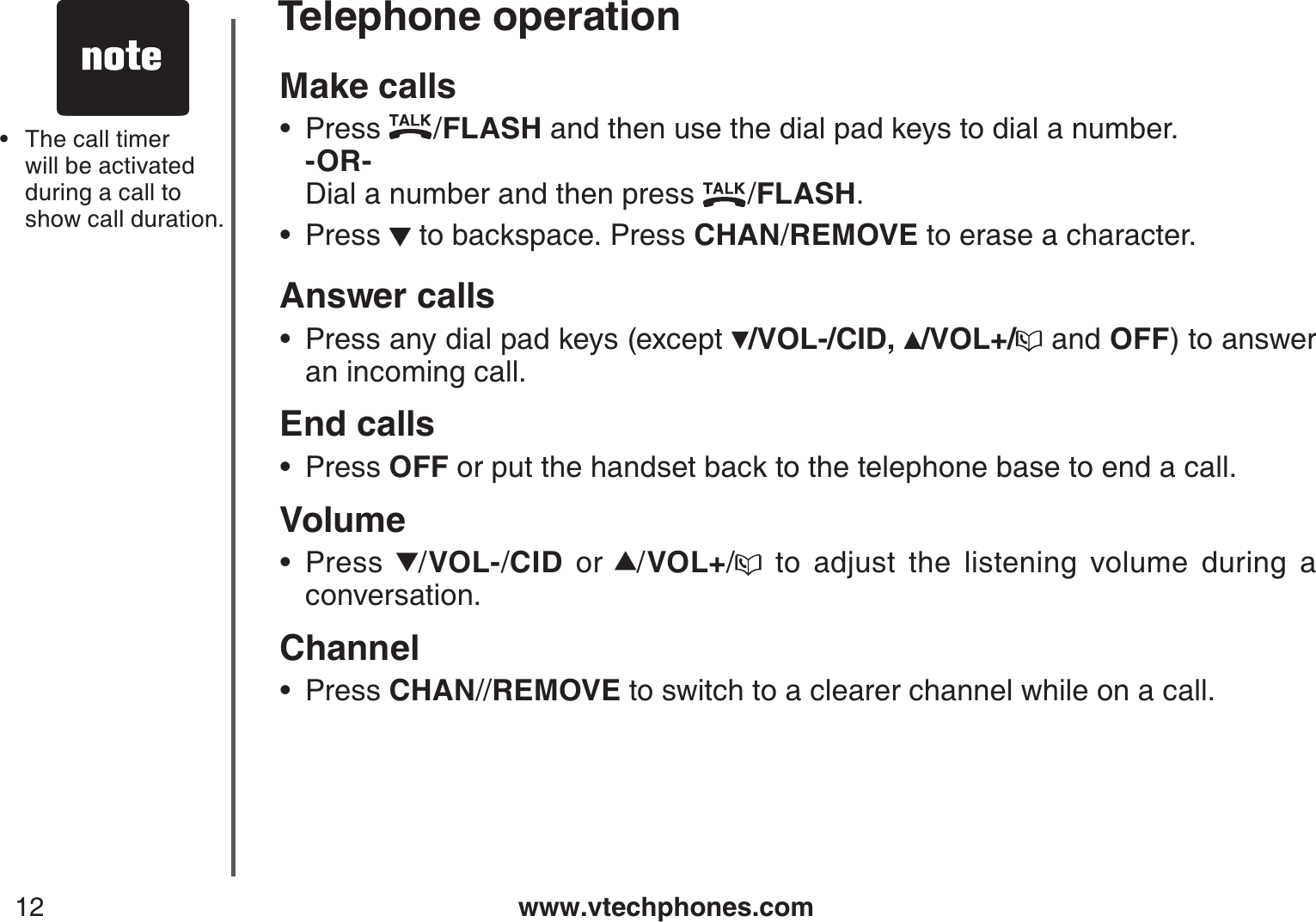 www.vtechphones.com12Telephone operationMake callsPress  /FLASH and then use the dial pad keys to dial a number.   -OR-          Dial a number and then press  /FLASH.Press   to backspace. Press CHAN/REMOVE to erase a character.Answer callsPress any dial pad keys (except  /VOL-/CID, /VOL+/  and OFF) to answer an incoming call.End calls  Press OFF or put the handset back to the telephone base to end a call.VolumePress  /VOL-/CID or /VOL+/ to adjust the listening volume during a conversation.ChannelPress CHAN//REMOVE to switch to a clearer channel while on a call.••••••The call timer will be activated during a call to show call duration.•