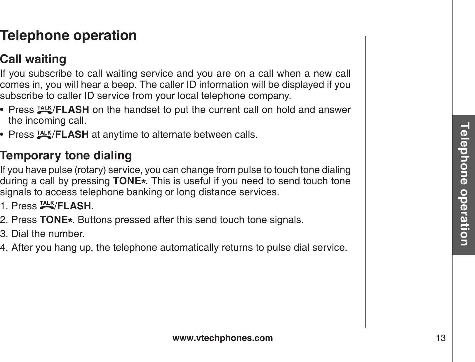 www.vtechphones.com 13Basic operationTelephone operationTelephone operationCall waitingIf you subscribe to call waiting service and you are on a call when a new call comes in, you will hear a beep. The caller ID information will be displayed if you subscribe to caller ID service from your local telephone company.Press  /FLASH on the handset to put the current call on hold and answer the incoming call.Press  /FLASH at anytime to alternate between calls.Temporary tone dialingIf you have pulse (rotary) service, you can change from pulse to touch tone dialing during a call by pressing TONE*. This is useful if you need to send touch tone signals to access telephone banking or long distance services.Press  /FLASH.Press TONE*. Buttons pressed after this send touch tone signals.Dial the number.After you hang up, the telephone automatically returns to pulse dial service.••1.2.3.4.