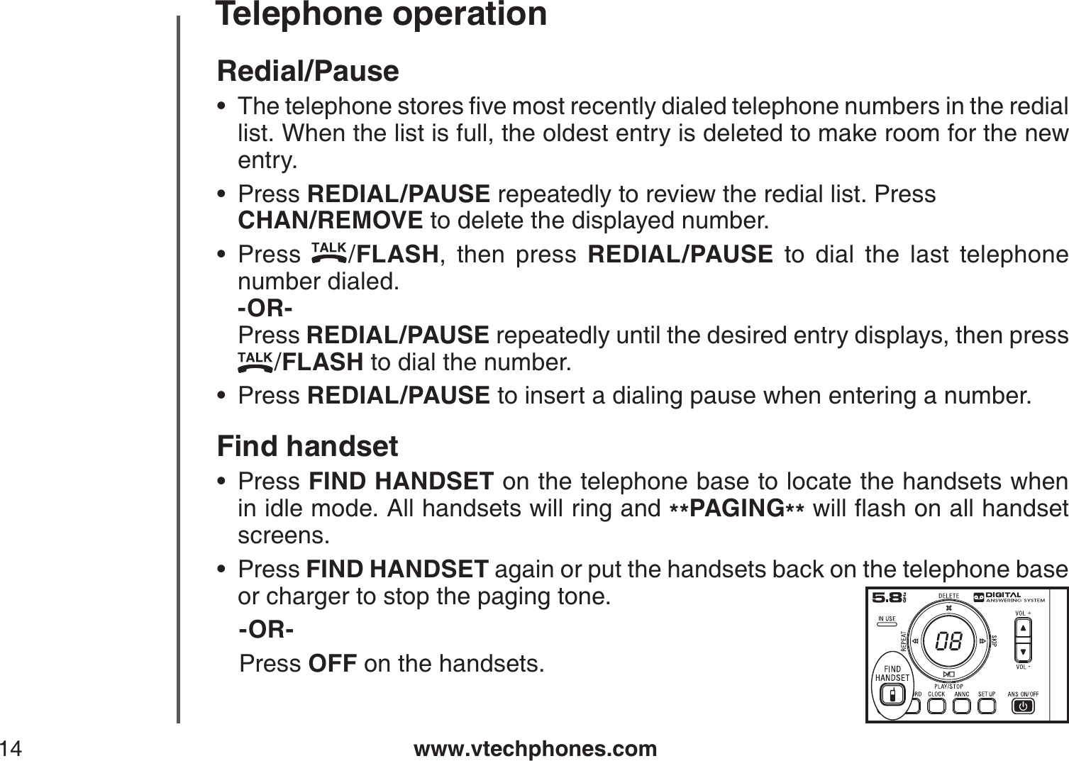 www.vtechphones.com14Telephone operationRedial/Pause6JGVGNGRJQPGUVQTGUſXGOQUVTGEGPVN[FKCNGFVGNGRJQPGPWODGTUKPVJGTGFKCNlist. When the list is full, the oldest entry is deleted to make room for the new entry.Press REDIAL/PAUSE repeatedly to review the redial list. Press    CHAN/REMOVE to delete the displayed number.Press  /FLASH, then press REDIAL/PAUSE to dial the last telephone number dialed.        -OR-          Press REDIAL/PAUSE repeatedly until the desired entry displays, then press   /FLASH to dial the number.Press REDIAL/PAUSE to insert a dialing pause when entering a number.Find handsetPress FIND HANDSET on the telephone base to locate the handsets when in idle mode. All handsets will ring and **PAGING**YKNNƀCUJQPCNNJCPFUGVscreens.Press FIND HANDSET again or put the handsets back on the telephone base or charger to stop the paging tone.-OR-    Press OFF on the handsets.••••••