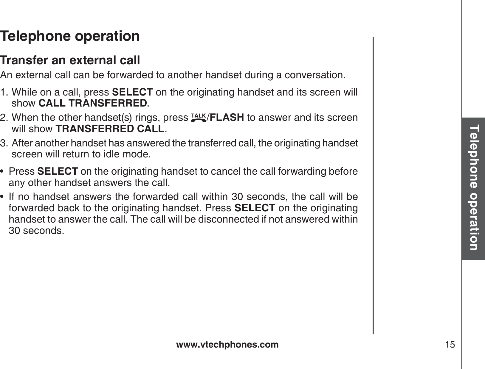 www.vtechphones.com 15Basic operationTelephone operationTelephone operationTransfer an external callAn external call can be forwarded to another handset during a conversation. While on a call, press SELECT on the originating handset and its screen willshow CALL TRANSFERRED.When the other handset(s) rings, press  /FLASH to answer and its screen will show TRANSFERRED CALL.After another handset has answered the transferred call, the originating handset screen will return to idle mode.Press SELECT on the originating handset to cancel the call forwarding before any other handset answers the call.If no handset answers the forwarded call within 30 seconds, the call will be forwarded back to the originating handset. Press SELECT on the originating handset to answer the call. The call will be disconnected if not answered within30 seconds.1.2.3.••