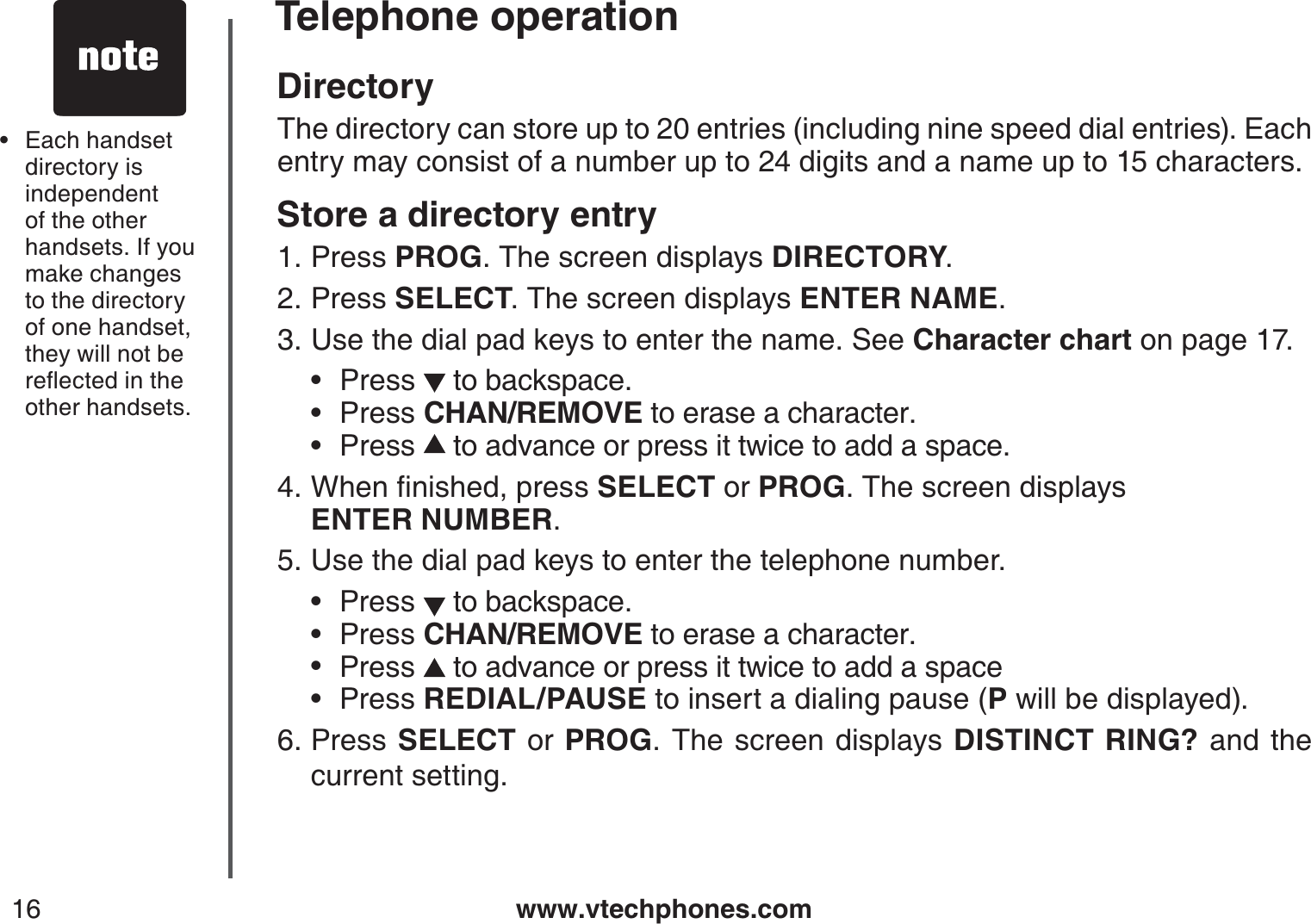 www.vtechphones.com16Telephone operationDirectoryThe directory can store up to 20 entries (including nine speed dial entries). Each entry may consist of a number up to 24 digits and a name up to 15 characters.Store a directory entryPress PROG. The screen displays DIRECTORY.Press SELECT. The screen displays ENTER NAME.Use the dial pad keys to enter the name. See Character chart on page 17.Press  to backspace.Press CHAN/REMOVE to erase a character.Press  to advance or press it twice to add a space.9JGPſPKUJGFRTGUUSELECT or PROG. The screen displays    ENTER NUMBER.Use the dial pad keys to enter the telephone number.Press   to backspace.Press CHAN/REMOVE to erase a character.Press   to advance or press it twice to add a spacePress REDIAL/PAUSE to insert a dialing pause (P will be displayed).Press  SELECT or PROG. The screen displays DISTINCT RING? and the current setting.1.2.3.•••4.5.••••6.Each handset  directory isindependent of the other handsets. If you make changes to the directory of one handset, they will not be TGƀGEVGFKPVJGother handsets.•