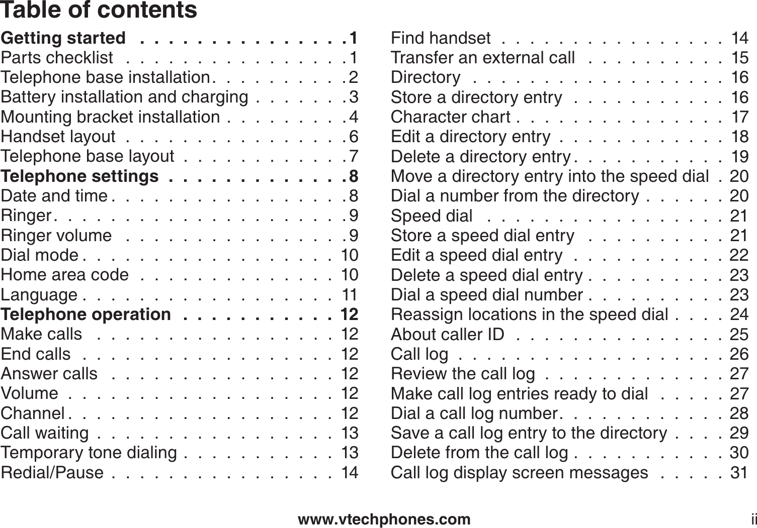 www.vtechphones.comTable of contentsiiGetting started  . . . . . . . . . . . . . . . 1Parts checklist  . . . . . . . . . . . . . . . . 1Telephone base installation. . . . . . . . . . 2Battery installation and charging.......3Mounting bracket installation.........4Handset layout . . . . . . . . . . . . . . . . 6Telephone base layout............7Telephone settings . . . . . . . . . . . . . 8Date and time . . . . . . . . . . . . . . . . . 8Ringer. . . . . . . . . . . . . . . . . . . . . 9Ringer volume  . . . . . . . . . . . . . . . . 9Dial mode . . . . . . . . . . . . . . . . . . 10Home area code . . . . . . . . . . . . . . 10Language . . . . . . . . . . . . . . . . . . 11Telephone operation  . . . . . . . . . . . 12Make calls   .  .  .  .  .  .  .  .  .  .  .  .  .  .  .  .  .  12End calls . . . . . . . . . . . . . . . . . . 12Answer calls  . . . . . . . . . . . . . . . . 12Volume...................12Channel . . . . . . . . . . . . . . . . . . . 12Call waiting.................13Temporary tone dialing...........13Redial/Pause................14Find handset . . . . . . . . . . . . . . . . 14Transfer an external call  . . . . . . . . . . 15Directory  . . . . . . . . . . . . . . . . . . 16Store a directory entry . . . . . . . . . . . 16Character chart...............17Edit a directory entry............18Delete a directory entry . . . . . . . . . . . 19Move a directory entry into the speed dial . 20Dial a number from the directory......20Speed dial  . . . . . . . . . . . . . . . . . 21Store a speed dial entry  . . . . . . . . . . 21Edit a speed dial entry . . . . . . . . . . . 22Delete a speed dial entry . . . . . . . . . . 23Dial a speed dial number..........23Reassign locations in the speed dial....24About caller ID . . . . . . . . . . . . . . . 25Call log  .  .  .  .  .  .  .  .  .  .  .  .  .  .  .  .  .  .  . 26Review the call log.............27Make call log entries ready to dial   .  .  .  .  . 27Dial a call log number. . . . . . . . . . . . 28Save a call log entry to the directory....29Delete from the call log...........30Call log display screen messages   .  .  .  .  . 31