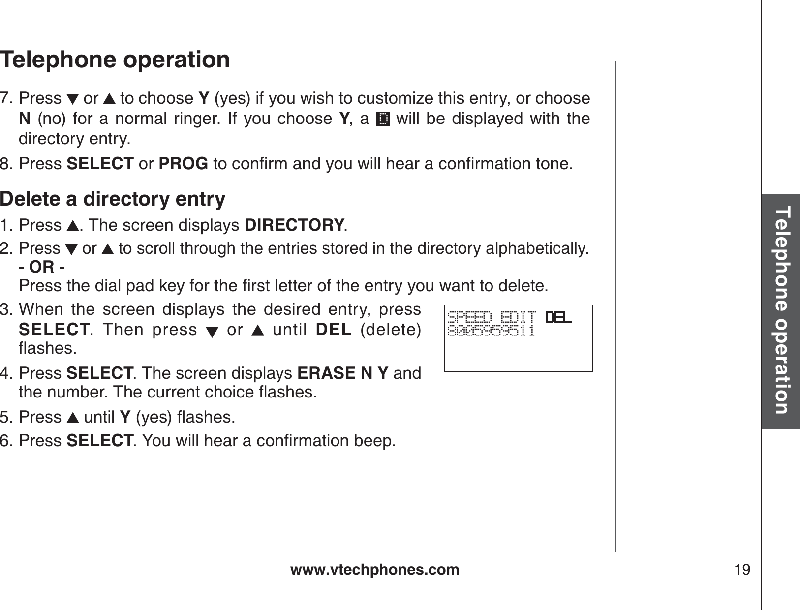 www.vtechphones.com 19Basic operationTelephone operationTelephone operationPress   or   to choose Y (yes) if you wish to customize this entry, or choose N (no) for a normal ringer. If you choose Y, a   will be displayed with the directory entry.Press SELECT or PROGVQEQPſTOCPF[QWYKNNJGCTCEQPſTOCVKQPVQPGDelete a directory entryPress  . The screen displays DIRECTORY.Press   or   to scroll through the entries stored in the directory alphabetically.- OR -         2TGUUVJGFKCNRCFMG[HQTVJGſTUVNGVVGTQHVJGGPVT[[QWYCPVVQFGNGVGWhen the screen displays the desired entry, press SELECT. Then press   or   until DEL (delete)ƀCUJGUPress SELECT. The screen displays ERASE N Y and VJGPWODGT6JGEWTTGPVEJQKEGƀCUJGUPress   until Y(yes)ƀCUJGUPress SELECT;QWYKNNJGCTCEQPſTOCVKQPDGGR7.8.1.2.3.4.5.6.SPEED EDIT DEL8005959511