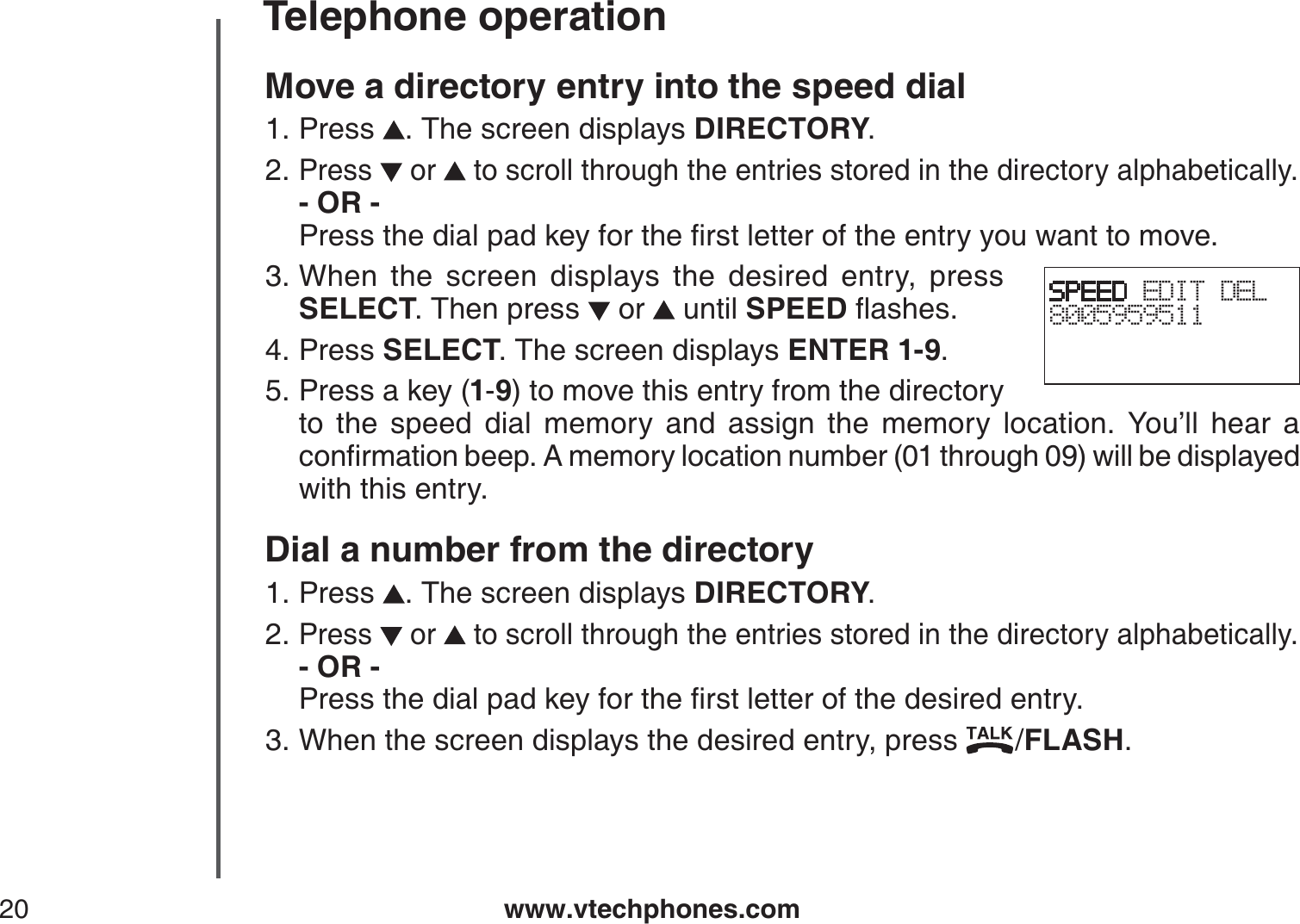 www.vtechphones.com20Telephone operationMove a directory entry into the speed dialPress  . The screen displays DIRECTORY.Press   or   to scroll through the entries stored in the directory alphabetically.- OR -         2TGUUVJGFKCNRCFMG[HQTVJGſTUVNGVVGTQHVJGGPVT[[QWYCPVVQOQXGWhen the screen displays the desired entry, press SELECT. Then press   or   until SPEEDƀCUJGUPress SELECT. The screen displays ENTER 1-9.Press a key (1-9) to move this entry from the directory to the speed dial memory and assign the memory location. You’ll hear a EQPſTOCVKQPDGGR#OGOQT[NQECVKQPPWODGTVJTQWIJYKNNDGFKURNC[GFwith this entry.Dial a number from the directoryPress  . The screen displays DIRECTORY.Press   or   to scroll through the entries stored in the directory alphabetically.- OR -          2TGUUVJGFKCNRCFMG[HQTVJGſTUVNGVVGTQHVJGFGUKTGFGPVT[When the screen displays the desired entry, press  /FLASH.1.2.3.4.5.1.2.3.SPEED EDIT DEL8005959511