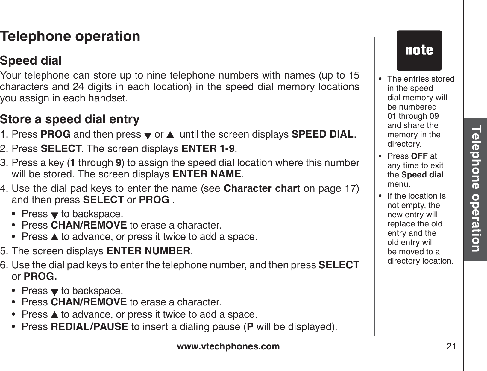 www.vtechphones.com 21Basic operationTelephone operationTelephone operationSpeed dialYour telephone can store up to nine telephone numbers with names (up to 15 characters and 24 digits in each location) in the speed dial memory locations you assign in each handset. Store a speed dial entryPress PROG and then press   or    until the screen displays SPEED DIAL.Press SELECT. The screen displays ENTER 1-9.Press a key (1 through 9) to assign the speed dial location where this number will be stored. The screen displays ENTER NAME.Use the dial pad keys to enter the name (see Character chart on page 17) and then press SELECT or PROG .Press  to backspace.Press CHAN/REMOVE to erase a character.Press  to advance, or press it twice to add a space.The screen displays ENTER NUMBER.Use the dial pad keys to enter the telephone number, and then press SELECTor PROG.Press   to backspace.Press CHAN/REMOVE to erase a character.Press   to advance, or press it twice to add a space.Press REDIAL/PAUSE to insert a dialing pause (P will be displayed).1.2.3.4.•••5.6.••••The entries stored in the speed dial memory will be numbered 01 through 09 and share the memory in the directory. Press OFF at any time to exitthe Speed dialmenu.If the location isnot empty, the new entry will replace the old entry and the old entry will be moved to a directory location.•••