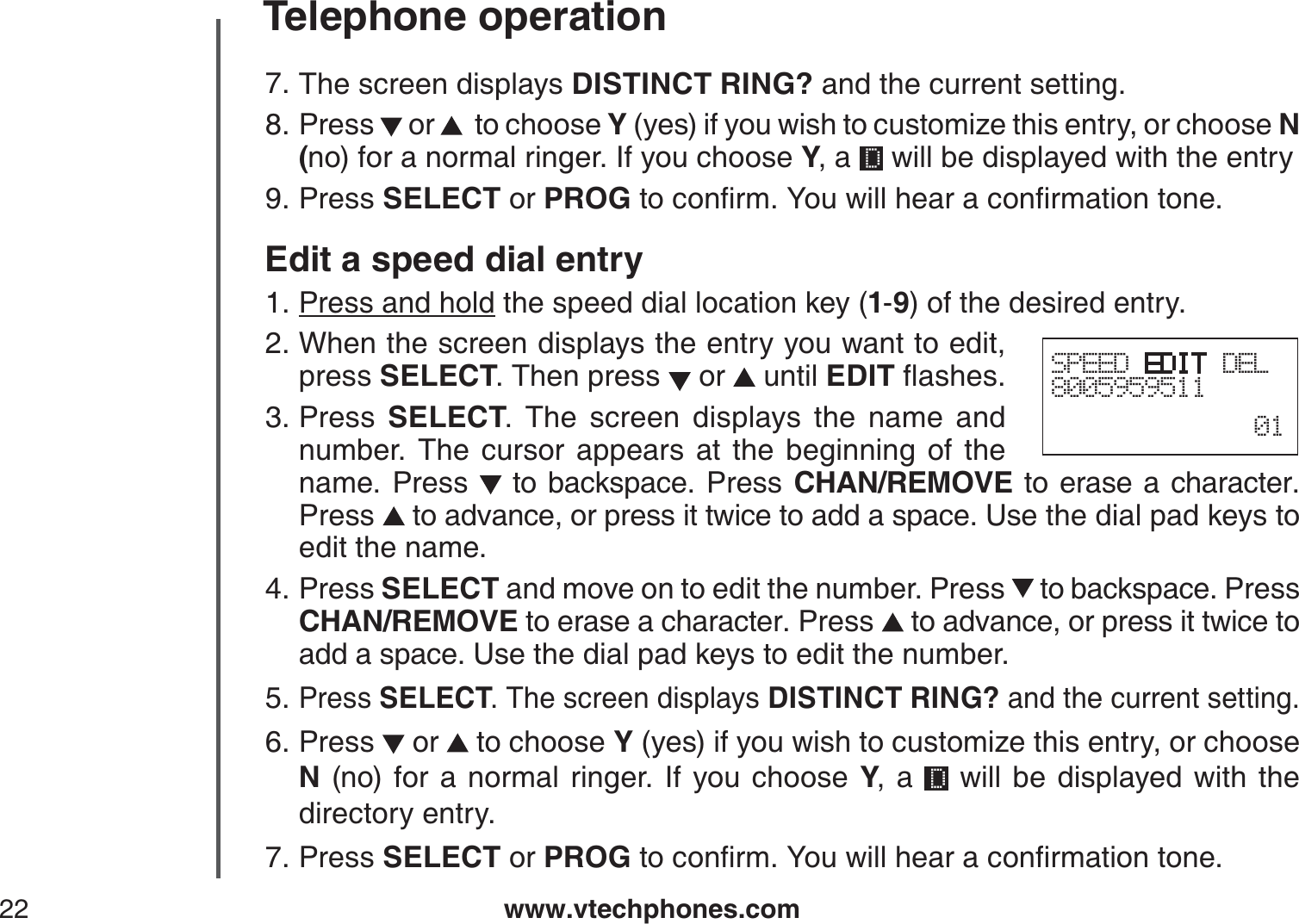 www.vtechphones.com22Telephone operationThe screen displays DISTINCT RING? and the current setting.Press   or    to choose Y (yes) if you wish to customize this entry, or choose N(no) for a normal ringer. If you choose Y, a   will be displayed with the entryPress SELECT or PROGVQEQPſTO;QWYKNNJGCTCEQPſTOCVKQPVQPGEdit a speed dial entryPress and hold the speed dial location key (1-9) of the desired entry.When the screen displays the entry you want to edit, press SELECT. Then press   or   until EDITƀCUJGUPress  SELECT. The screen displays the name and number. The cursor appears at the beginning of the name. Press   to backspace. Press CHAN/REMOVE to erase a character.Press  to advance, or press it twice to add a space. Use the dial pad keys to edit the name. Press SELECT and move on to edit the number. Press   to backspace. Press CHAN/REMOVE to erase a character. Press   to advance, or press it twice to add a space. Use the dial pad keys to edit the number.Press SELECT. The screen displays DISTINCT RING? and the current setting.Press   or   to choose Y (yes) if you wish to customize this entry, or choose N (no) for a normal ringer. If you choose Y, a   will be displayed with the directory entry.Press SELECT or PROGVQEQPſTO;QWYKNNJGCTCEQPſTOCVKQPVQPG7.8.9.1.2.3.4.5.6.7.SPEED EDIT DEL800595951101