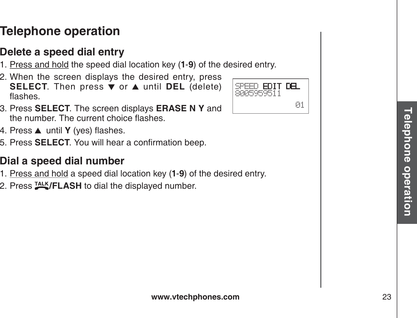 www.vtechphones.com 23Basic operationTelephone operationTelephone operationDelete a speed dial entryPress and hold the speed dial location key (1-9) of the desired entry.When the screen displays the desired entry, press SELECT. Then press   or   until DEL  (delete) ƀCUJGUPress SELECT. The screen displays ERASE N Y and VJGPWODGT6JGEWTTGPVEJQKEGƀCUJGUPress    until Y[GUƀCUJGUPress SELECT;QWYKNNJGCTCEQPſTOCVKQPDGGRDial a speed dial numberPress and hold a speed dial location key (1-9) of the desired entry.Press  /FLASH to dial the displayed number.1.2.3.4.5.1.2.SPEED EDIT DEL800595951101