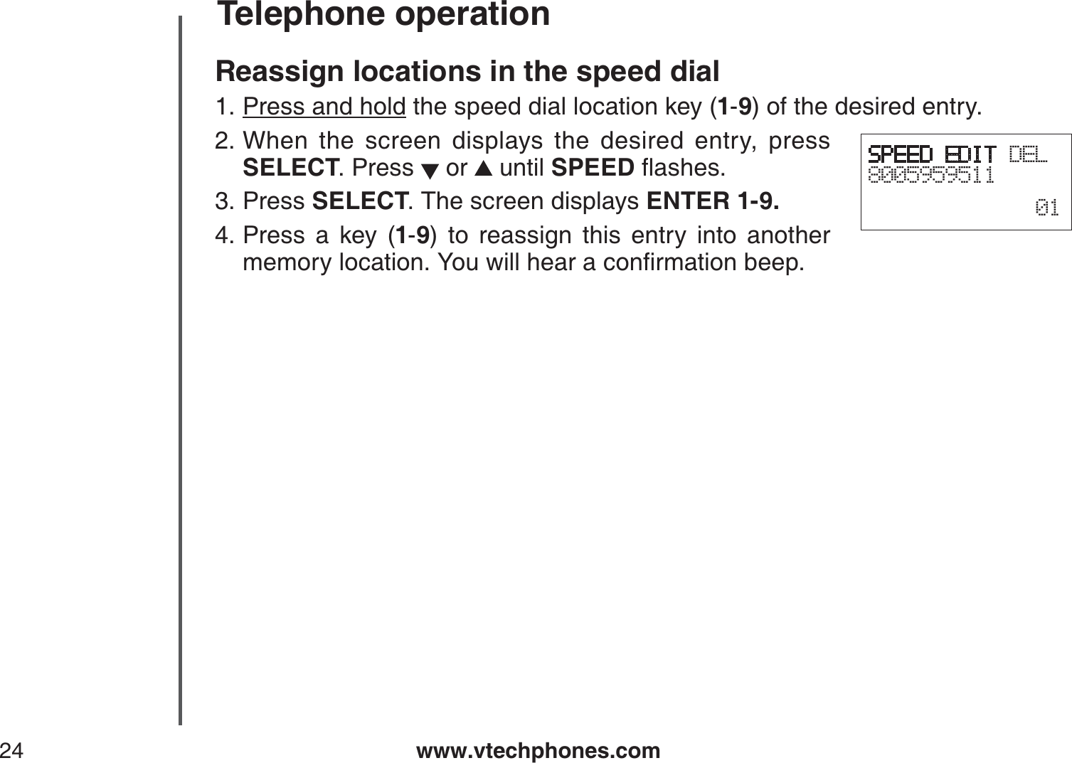 www.vtechphones.com24Telephone operationReassign locations in the speed dialPress and hold the speed dial location key (1-9) of the desired entry.When the screen displays the desired entry, press SELECT. Press   or   until SPEEDƀCUJGUPress SELECT. The screen displays ENTER 1-9.Press a key (1-9) to reassign this entry into another OGOQT[NQECVKQP;QWYKNNJGCTCEQPſTOCVKQPDGGR1.2.3.4.SPEED EDIT DEL800595951101