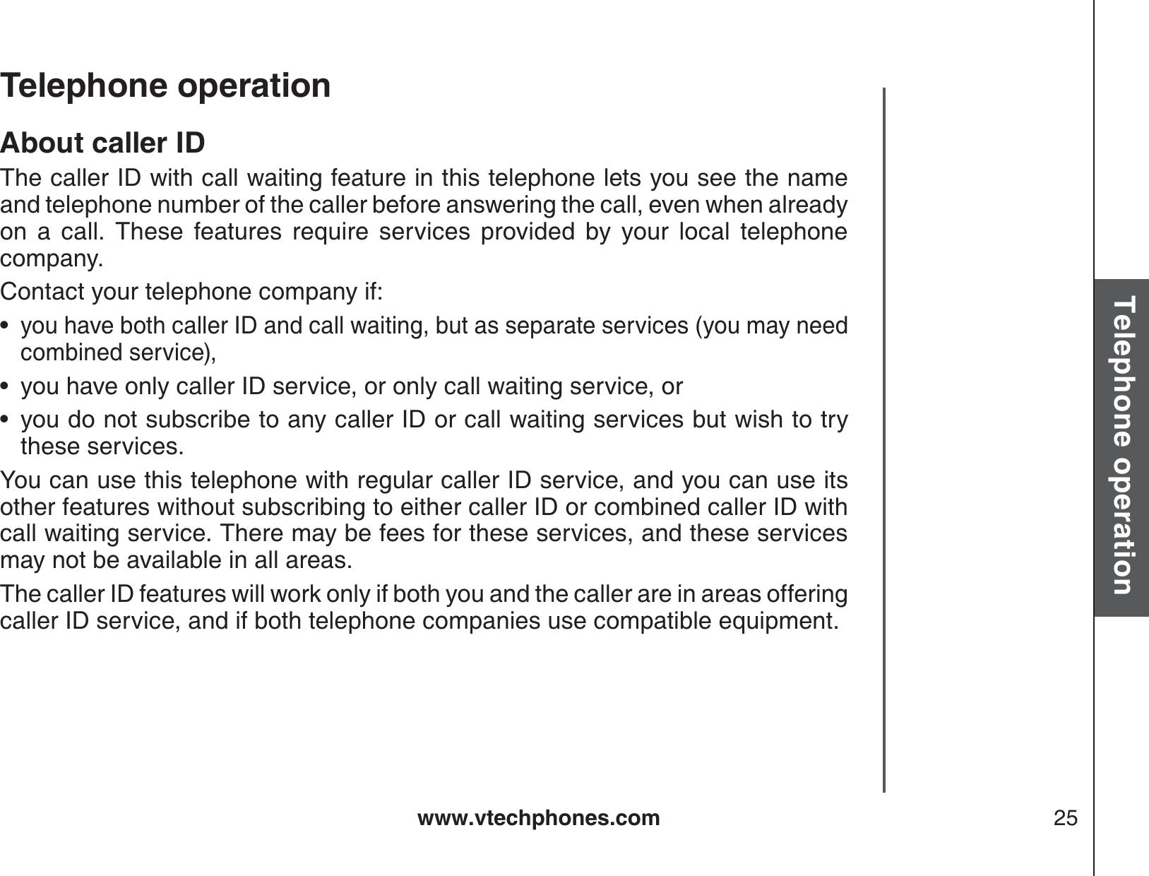 www.vtechphones.com 25Basic operationTelephone operationTelephone operationAbout caller IDThe caller ID with call waiting feature in this telephone lets you see the name and telephone number of the caller before answering the call, even when already on a call. These features require services provided by your local telephone company. Contact your telephone company if:you have both caller ID and call waiting, but as separate services (you may need combined service),you have only caller ID service, or only call waiting service, oryou do not subscribe to any caller ID or call waiting services but wish to try these services.You can use this telephone with regular caller ID service, and you can use its other features without subscribing to either caller ID or combined caller ID with call waiting service. There may be fees for these services, and these services may not be available in all areas.The caller ID features will work only if both you and the caller are in areas offering caller ID service, and if both telephone companies use compatible equipment.•••