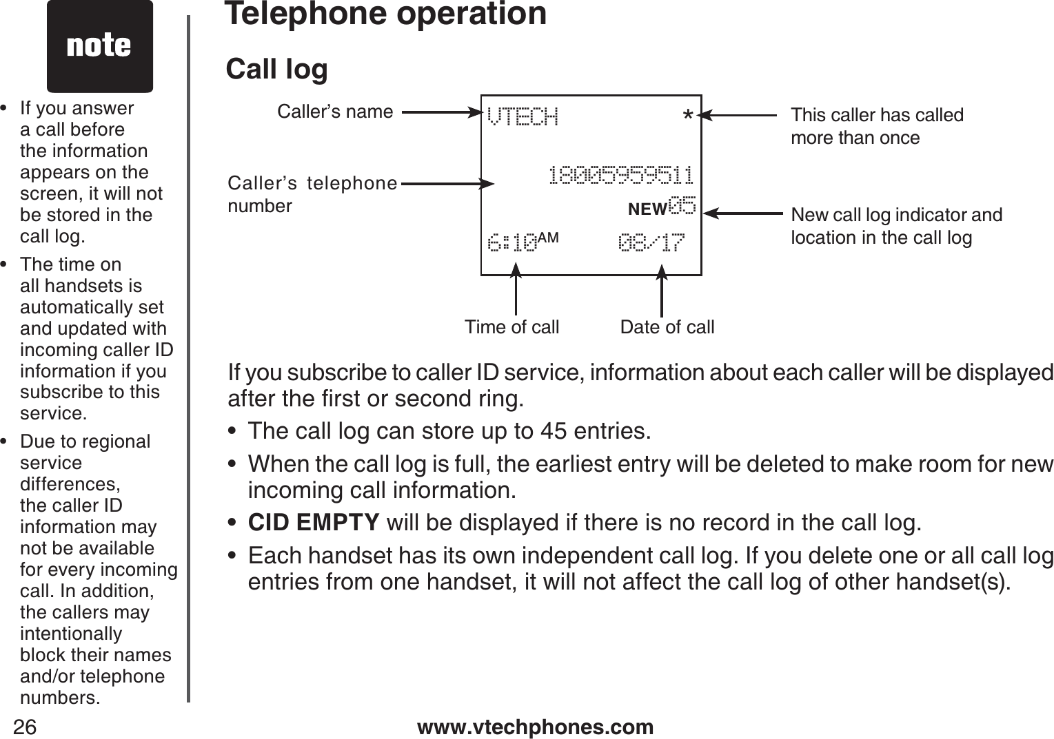 www.vtechphones.com26Telephone operationCall logIf you subscribe to caller ID service, information about each caller will be displayed CHVGTVJGſTUVQTUGEQPFTKPIThe call log can store up to 45 entries.When the call log is full, the earliest entry will be deleted to make room for new incoming call information.CID EMPTY will be displayed if there is no record in the call log.Each handset has its own independent call log. If you delete one or all call log entries from one handset, it will not affect the call log of other handset(s).••••If you answer a call before the information appears on the screen, it will not be stored in the call log.The time on all handsets isautomatically set and updated with incoming caller ID information if you subscribe to thisservice.Due to regional service differences, the caller ID information may not be available for every incoming call. In addition, the callers may intentionally block their names and/or telephone numbers.•••Date of callTime of callCaller’s telephone numberCaller’s name This caller has calledmore than onceNew call log indicator and location in the call logVTECH     *18005959511           NEW056:10AM     08/17