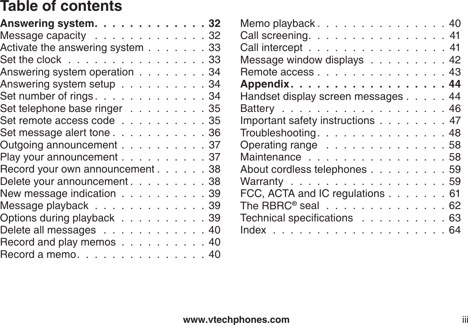 www.vtechphones.com iiiTable of contentsAnswering system. . . . . . . . . . . . . 32Message capacity  . . . . . . . . . . . . . 32Activate the answering system.......33Set the clock . . . . . . . . . . . . . . . . 33Answering system operation........34Answering system setup . . . . . . . . . . 34Set number of rings . . . . . . . . . . . . . 34Set telephone base ringer  . . . . . . . . . 35Set remote access code  ..........35Set message alert tone . . . . . . . . . . . 36Outgoing announcement..........37Play your announcement . . . . . . . . . . 37Record your own announcement . . . . . . 38Delete your announcement . . . . . . . . . 38New message indication..........39Message playback . . . . . . . . . . . . . 39Options during playback . . . . . . . . . . 39Delete all messages  . . . . . . . . . . . . 40Record and play memos..........40Record a memo. . . . . . . . . . . . . . . 40Memo playback . . . . . . . . . . . . . . . 40Call screening. . . . . . . . . . . . . . . . 41Call intercept  .  .  .  .  .  .  .  .  .  .  .  .  .  .  .  .  41Message window displays . . . . . . . . . 42Remote access...............43Appendix . . . . . . . . . . . . . . . . . . 44Handset display screen messages . . . . . 44Battery  . . . . . . . . . . . . . . . . . . . 46Important safety instructions ........47Troubleshooting. . . . . . . . . . . . . . . 48Operating range  . . . . . . . . . . . . . . 58Maintenance . . . . . . . . . . . . . . . . 58About cordless telephones.........59Warranty  . . . . . . . . . . . . . . . . . . 59FCC, ACTA and IC regulations.......61The RBRC® seal . . . . . . . . . . . . . . 626GEJPKECNURGEKſECVKQPU  . . . . . . . . . . 63Index . . . . . . . . . . . . . . . . . . . . 64