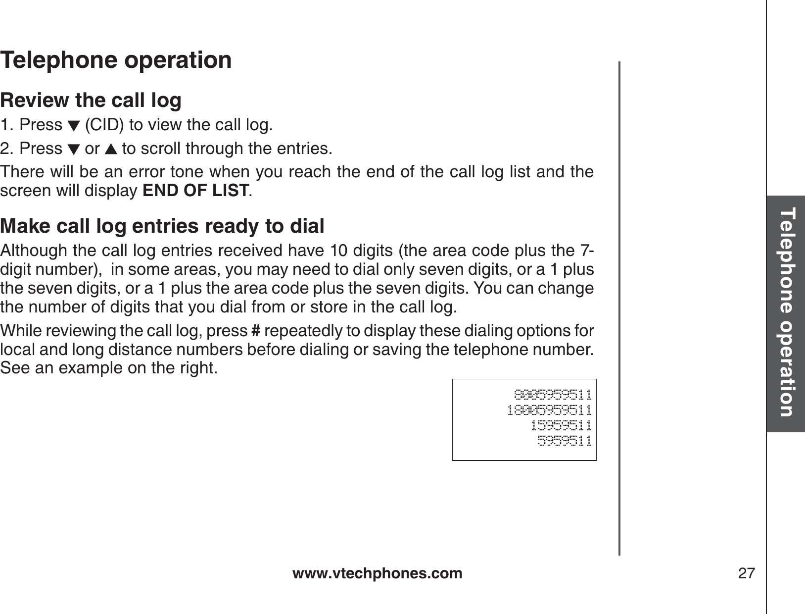 www.vtechphones.com 27Basic operationTelephone operationTelephone operationReview the call logPress   (CID) to view the call log. Press   or   to scroll through the entries.There will be an error tone when you reach the end of the call log list and the screen will display END OF LIST.Make call log entries ready to dialAlthough the call log entries received have 10 digits (the area code plus the 7-digit number),  in some areas, you may need to dial only seven digits, or a 1 plus the seven digits, or a 1 plus the area code plus the seven digits. You can change the number of digits that you dial from or store in the call log.   While reviewing the call log, press # repeatedly to display these dialing options for local and long distance numbers before dialing or saving the telephone number.  See an example on the right.1.2.800595951118005959511159595115959511