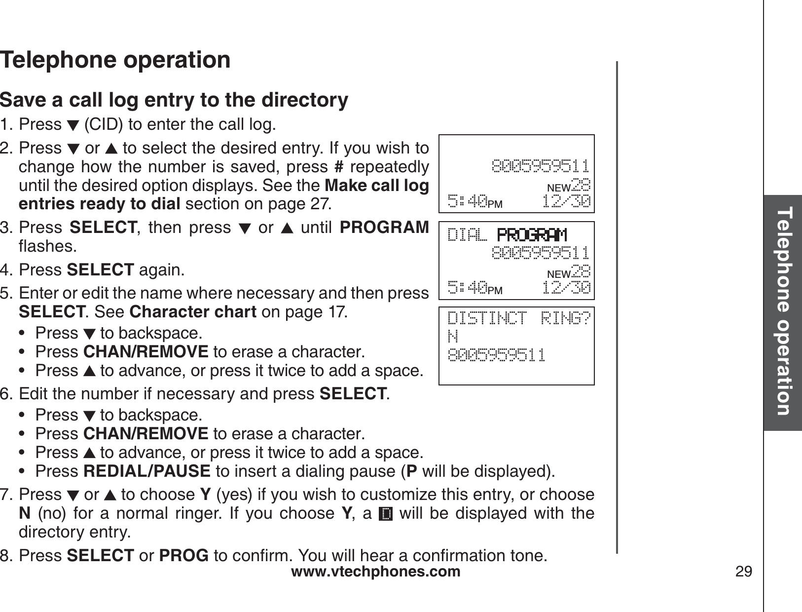 www.vtechphones.com 29Basic operationTelephone operationTelephone operationSave a call log entry to the directoryPress   (CID) to enter the call log. Press   or   to select the desired entry. If you wish to change how the number is saved, press # repeatedly until the desired option displays. See the Make call log entries ready to dial section on page 27.Press  SELECT, then press   or   until PROGRAMƀCUJGUPress SELECT again.Enter or edit the name where necessary and then press SELECT. See Character chart on page 17.Press  to backspace.Press CHAN/REMOVE to erase a character.Press  to advance, or press it twice to add a space.Edit the number if necessary and press SELECT.Press   to backspace.Press CHAN/REMOVE to erase a character.Press   to advance, or press it twice to add a space.Press REDIAL/PAUSE to insert a dialing pause (P will be displayed).Press   or   to choose Y (yes) if you wish to customize this entry, or choose N (no) for a normal ringer. If you choose Y, a   will be displayed with the directory entry.Press SELECT or PROGVQEQPſTO;QWYKNNJGCTCEQPſTOCVKQPVQPG1.2.3.4.5.•••6.••••7.8.DIAL PROGRAM8005959511   NEW285:40PM 12/308005959511   NEW285:40PM 12/30DISTINCT RING? N8005959511