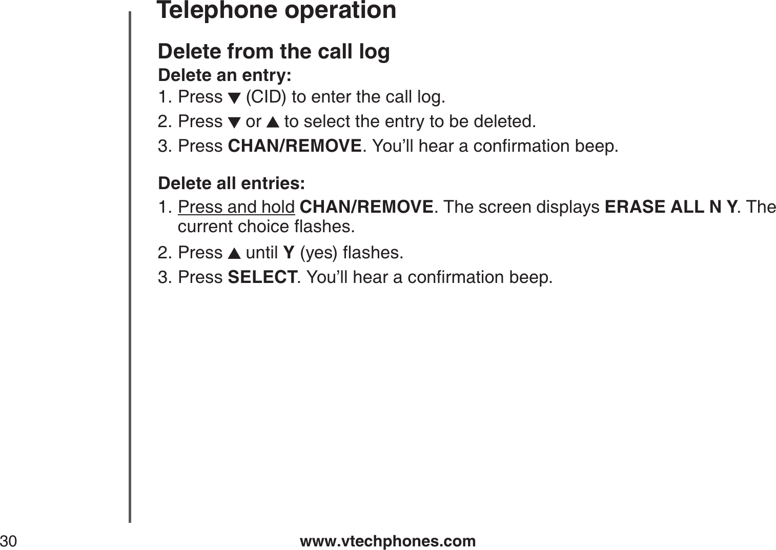 www.vtechphones.com30Telephone operationDelete from the call logDelete an entry:Press   (CID) to enter the call log. Press   or   to select the entry to be deleted.Press CHAN/REMOVE;QWŏNNJGCTCEQPſTOCVKQPDGGRDelete all entries:Press and hold CHAN/REMOVE. The screen displays ERASE ALL N Y. The EWTTGPVEJQKEGƀCUJGUPress   until Y(yes)ƀCUJGUPress SELECT;QWŏNNJGCTCEQPſTOCVKQPDGGR1.2.3.1.2.3.
