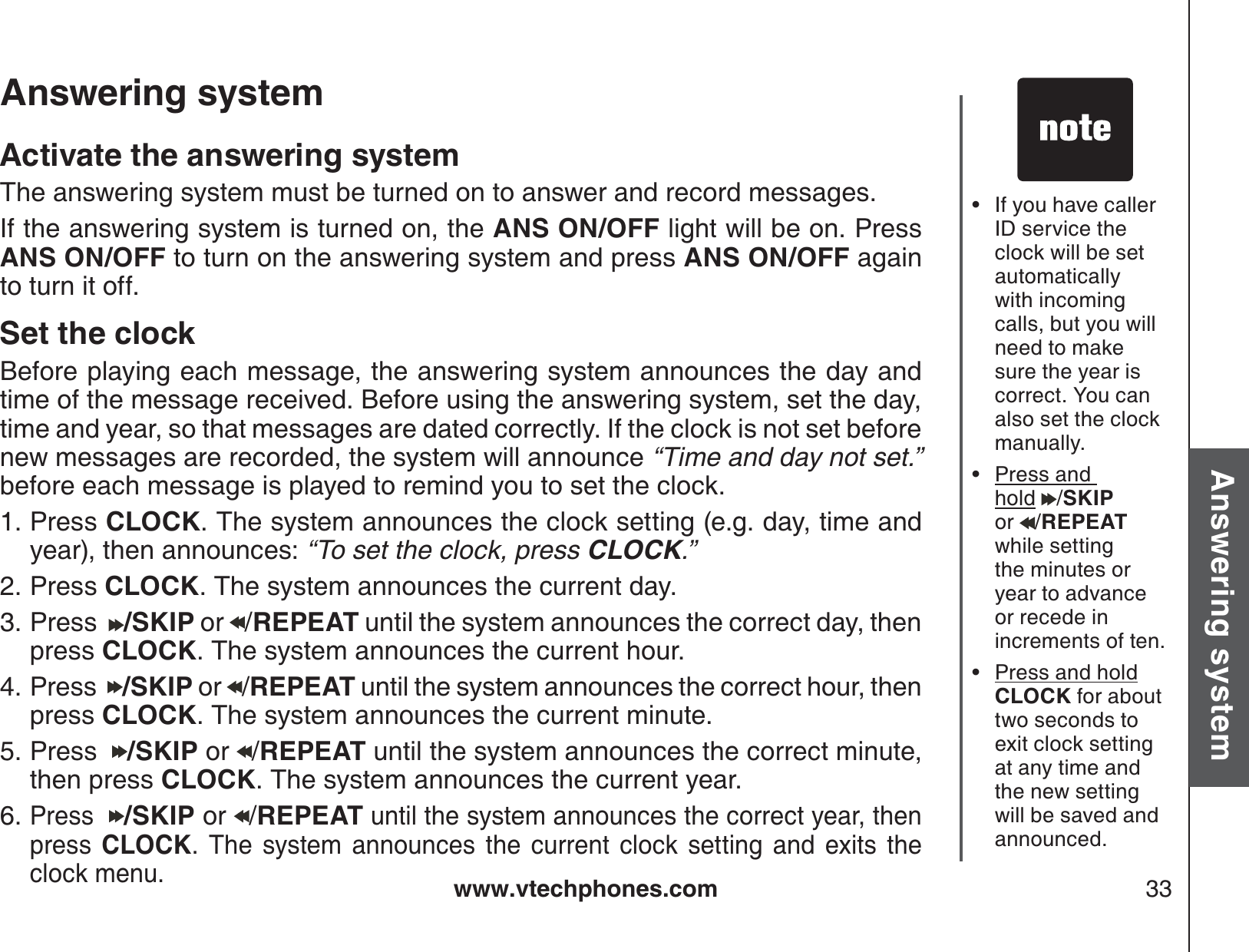 www.vtechphones.com 33Basic operationAnswering systemAnswering system If you have caller ID service the clock will be set automatically with incoming calls, but you will need to make sure the year iscorrect. You can also set the clock manually.Press and hold /SKIPor  /REPEATwhile setting the minutes or year to advance or recede inincrements of ten.Press and holdCLOCK for about two seconds to exit clock setting at any time and the new setting will be saved and announced.•••Activate the answering systemThe answering system must be turned on to answer and record messages.If the answering system is turned on, the ANS ON/OFF light will be on. Press ANS ON/OFF to turn on the answering system and press ANS ON/OFF againto turn it off.Set the clockBefore playing each message, the answering system announces the day and time of the message received. Before using the answering system, set the day, time and year, so that messages are dated correctly. If the clock is not set before new messages are recorded, the system will announce “Time and day not set.”before each message is played to remind you to set the clock. Press CLOCK. The system announces the clock setting (e.g. day, time and year), then announces: “To set the clock, press CLOCK.”Press CLOCK. The system announces the current day.Press   /SKIP or  /REPEAT until the system announces the correct day, then press CLOCK. The system announces the current hour.Press   /SKIP or  /REPEAT until the system announces the correct hour, then press CLOCK. The system announces the current minute.Press   /SKIP or  /REPEAT until the system announces the correct minute, then press CLOCK. The system announces the current year.Press /SKIP or  /REPEAT until the system announces the correct year, then press  CLOCK. The system announces the current clock setting and exits the clock menu.1.2.3.4.5.6.