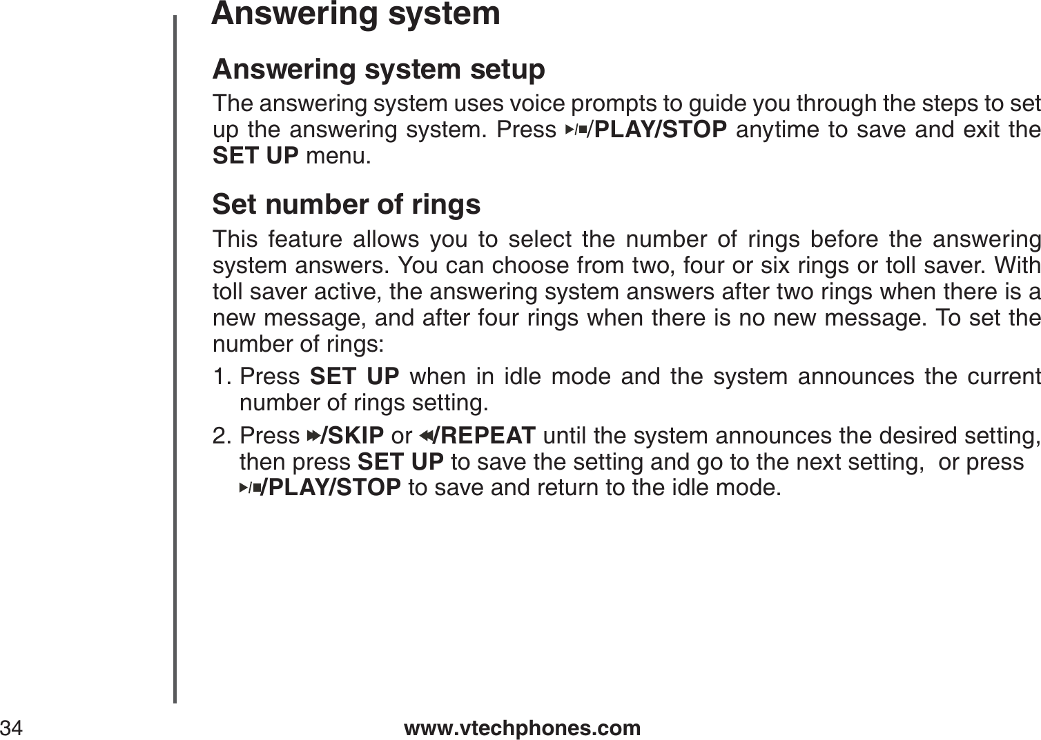 www.vtechphones.com34Answering systemAnswering system setupThe answering system uses voice prompts to guide you through the steps to set up the answering system. Press  /PLAY/STOP anytime to save and exit the SET UP menu.Set number of ringsThis feature allows you to select the number of rings before the answering system answers. You can choose from two, four or six rings or toll saver. With toll saver active, the answering system answers after two rings when there is a new message, and after four rings when there is no new message. To set the number of rings:Press  SET UP when in idle mode and the system announces the current number of rings setting.Press  /SKIP or  /REPEAT until the system announces the desired setting, then press SET UP to save the setting and go to the next setting,  or press /PLAY/STOP to save and return to the idle mode.1.2.