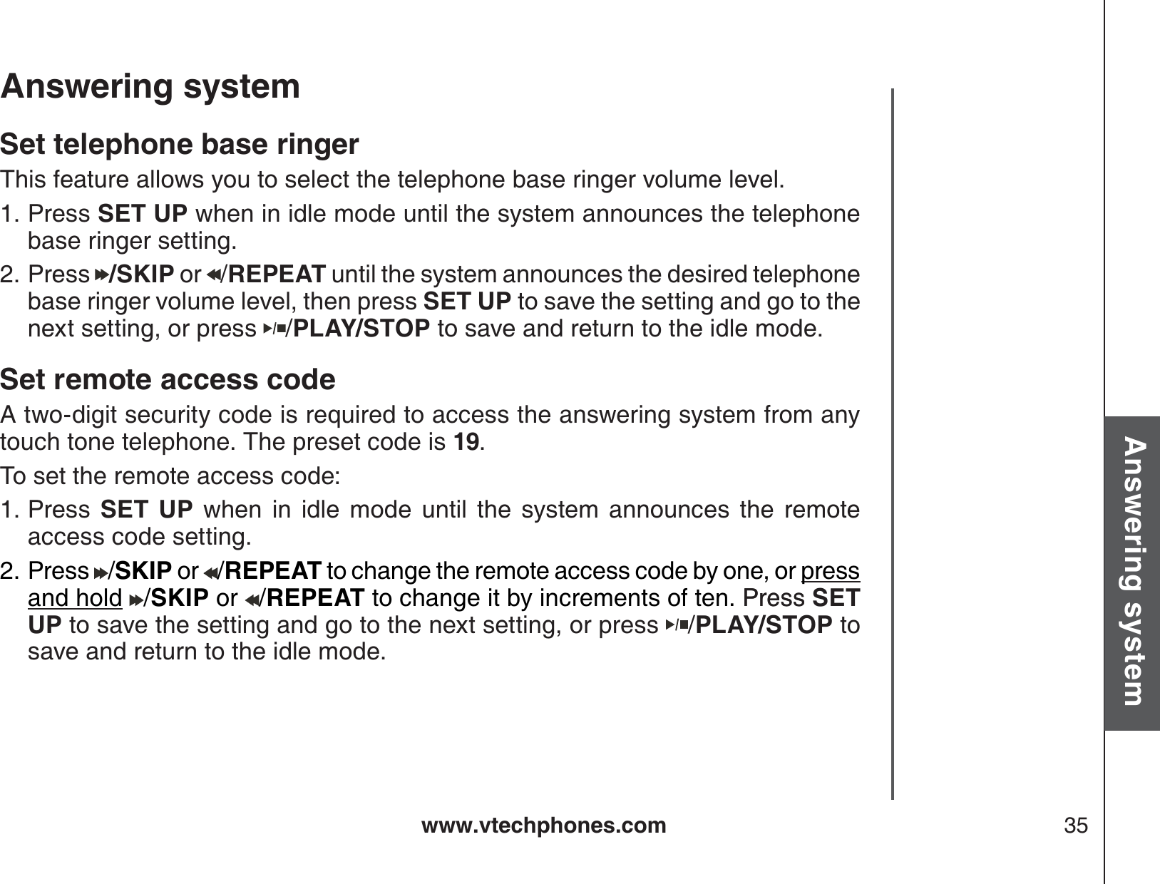 www.vtechphones.com 35Basic operationAnswering systemAnswering system Set telephone base ringerThis feature allows you to select the telephone base ringer volume level.  Press SET UP when in idle mode until the system announces the telephone base ringer setting.Press  /SKIP or  /REPEAT until the system announces the desired telephone base ringer volume level, then press SET UP to save the setting and go to the next setting, or press  /PLAY/STOP to save and return to the idle mode.Set remote access code A two-digit security code is required to access the answering system from any touch tone telephone. The preset code is 19.To set the remote access code:Press  SET UP when in idle mode until the system announces the remote access code setting.Press /SKIP or /REPEAT to change the remote access code by one, or press and hold /SKIP or /REPEAT to change it by increments of ten. PressPress SET UP to save the setting and go to the next setting, or press  /PLAY/STOP to save and return to the idle mode.1.2.1.2.
