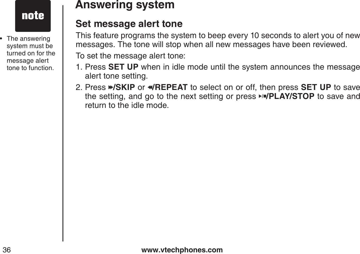 www.vtechphones.com36Answering systemSet message alert toneThis feature programs the system to beep every 10 seconds to alert you of new messages. The tone will stop when all new messages have been reviewed.To set the message alert tone:Press SET UP when in idle mode until the system announces the message alert tone setting.Press  /SKIP or  /REPEAT to select on or off, then press SET UP to save the setting, and go to the next setting or press  /PLAY/STOP to save and return to the idle mode.1.2.The answering system must be turned on for the message alert tone to function. •