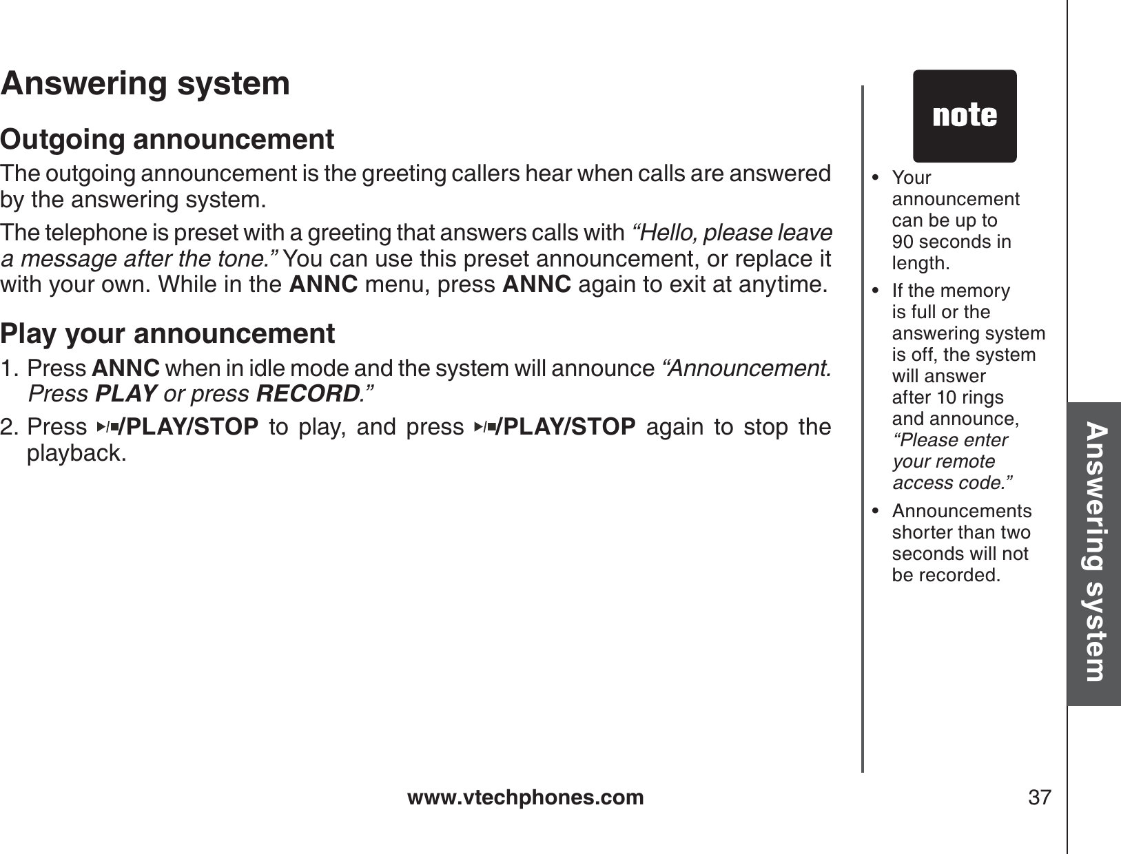 www.vtechphones.com 37Basic operationAnswering systemAnswering system Outgoing announcementThe outgoing announcement is the greeting callers hear when calls are answered by the answering system.The telephone is preset with a greeting that answers calls with “Hello, please leave a message after the tone.” You can use this preset announcement, or replace itwith your own. While in the ANNC menu, press ANNC again to exit at anytime.Play your announcement Press ANNC when in idle mode and the system will announce “Announcement.  Press PLAY or press RECORD.”Press /PLAY/STOP to play, and press  /PLAY/STOP again to stop the playback.  1.2.Your  announcement can be up to 90 seconds inlength.If the memory is full or the answering system is off, the system will answer after 10 rings and announce, “Please enter your remote access code.”Announcements shorter than two seconds will not be recorded.•••
