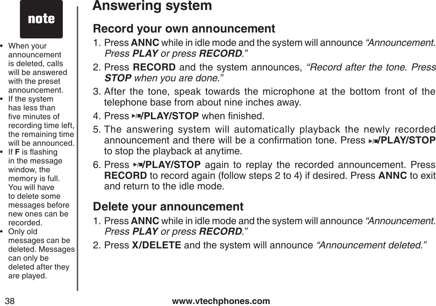 www.vtechphones.com38Answering systemRecord your own announcementPress ANNC while in idle mode and the system will announce “Announcement. Press PLAY or press RECORD.”Press RECORD and the system announces, “Record after the tone. Press STOP when you are done.”After the tone, speak towards the microphone at the bottom front of the telephone base from about nine inches away.Press  /PLAY/STOPYJGPſPKUJGFThe answering system will automatically playback the newly recorded CPPQWPEGOGPVCPFVJGTGYKNNDGCEQPſTOCVKQPVQPG2TGUU /PLAY/STOPto stop the playback at anytime.Press  /PLAY/STOP again to replay the recorded announcement. Press RECORD to record again (follow steps 2 to 4) if desired. Press ANNC to exitand return to the idle mode.Delete your announcementPress ANNC while in idle mode and the system will announce “Announcement. Press PLAY or press RECORD.”Press X/DELETE and the system will announce “Announcement deleted.”1.2.3.4.5.6.1.2.When your announcement is deleted, calls will be answered with the preset announcement.If the system has less than ſXGOKPWVGUQHrecording time left, the remaining time will be announced.If FKUƀCUJKPIin the message window, the memory is full. You will have to delete some messages before new ones can be recorded.Only old messages can be deleted. Messages can only be deleted after they are played.••••