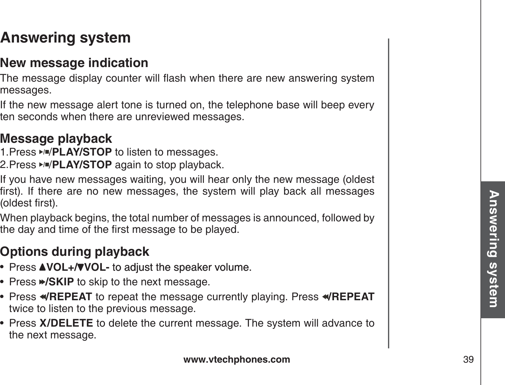 www.vtechphones.com 39Basic operationAnswering systemAnswering system New message indication6JGOGUUCIGFKURNC[EQWPVGTYKNNƀCUJYJGPVJGTGCTGPGYCPUYGTKPIU[UVGOmessages.If the new message alert tone is turned on, the telephone base will beep every ten seconds when there are unreviewed messages.Message playbackPress  /PLAY/STOP to listen to messages. Press  /PLAY/STOP again to stop playback.If you have new messages waiting, you will hear only the new message (oldest ſTUV +H VJGTG CTG PQ PGY OGUUCIGU VJG U[UVGO YKNN RNC[ DCEM CNN OGUUCIGUQNFGUVſTUVWhen playback begins, the total number of messages is announced, followed by VJGFC[CPFVKOGQHVJGſTUVOGUUCIGVQDGRNC[GFOptions during playbackPress  VOL+/ VOL- to adjust the speaker volume.to adjust the speaker volume.Press  /SKIP to skip to the next message.Press  /REPEAT to repeat the message currently playing. Press  /REPEAT twice to listen to the previous message.Press X/DELETE to delete the current message. The system will advance to the next message.1.2.••••