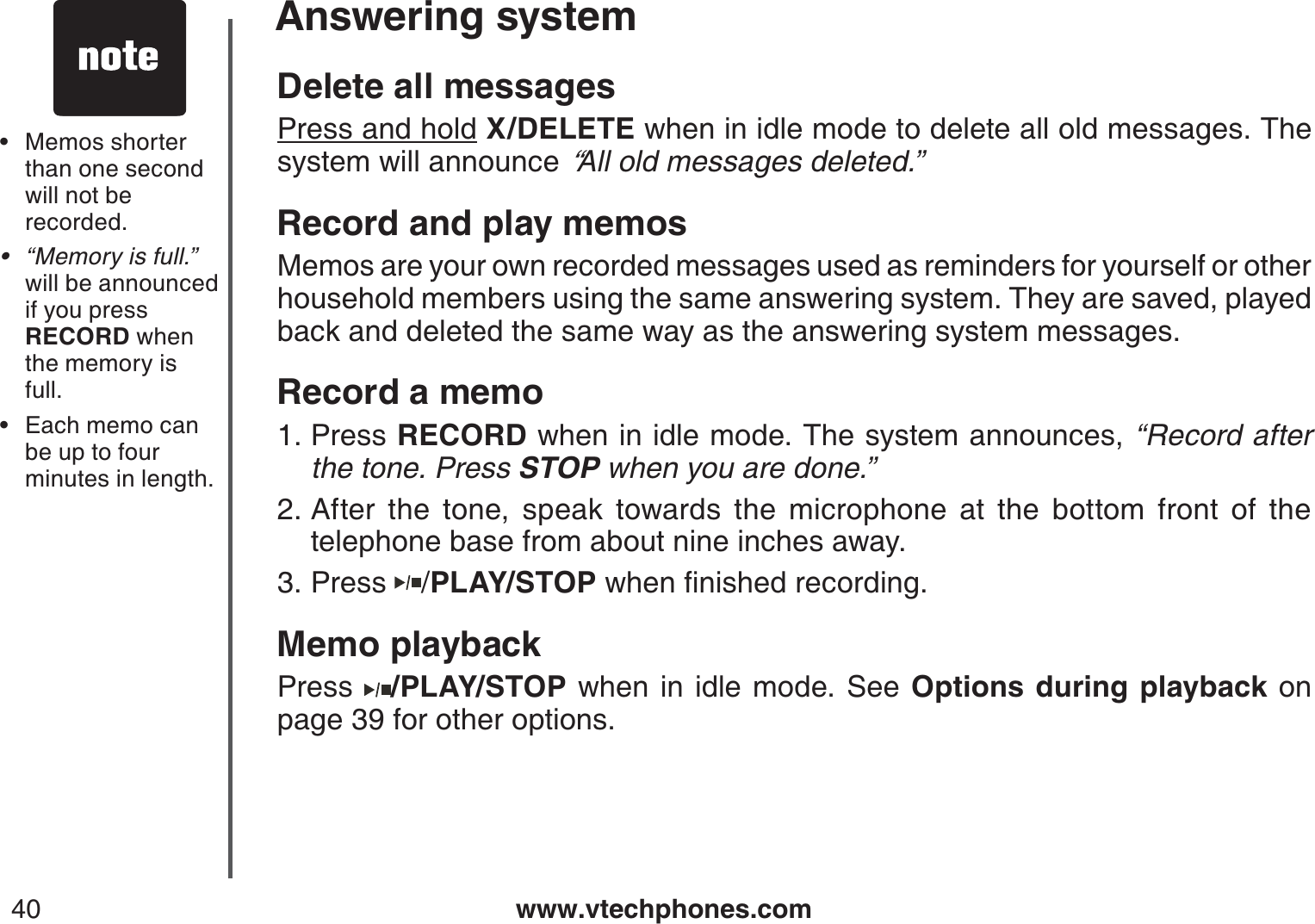 www.vtechphones.com40Answering systemDelete all messagesPress and hold X/DELETE when in idle mode to delete all old messages. The system will announce “All old messages deleted.”Record and play memosMemos are your own recorded messages used as reminders for yourself or other household members using the same answering system. They are saved, played back and deleted the same way as the answering system messages.Record a memoPress RECORD when in idle mode. The system announces, “Record after the tone. Press STOP when you are done.” After the tone, speak towards the microphone at the bottom front of the telephone base from about nine inches away.Press  /PLAY/STOPYJGPſPKUJGFTGEQTFKPIMemo playbackPress  /PLAY/STOP when in idle mode. See Options during playback on page 39 for other options.1.2.3.Memos shorter than one second will not be recorded.“Memory is full.” will be announced if you press RECORD when the memory isfull.Each memo can be up to four minutes in length.•••