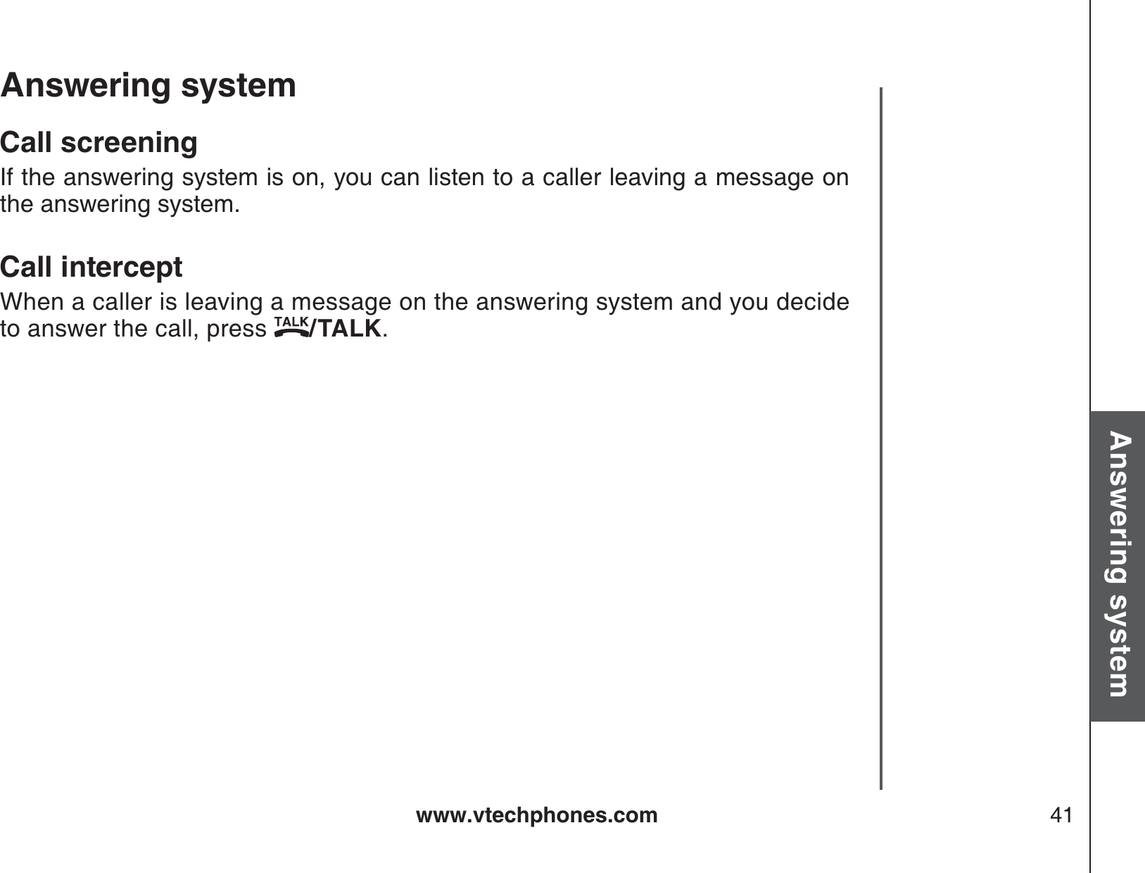 www.vtechphones.com 41Basic operationAnswering systemAnswering system Call screeningIf the answering system is on, you can listen to a caller leaving a message on the answering system.Call interceptWhen a caller is leaving a message on the answering system and you decide to answer the call, press  /TALK.