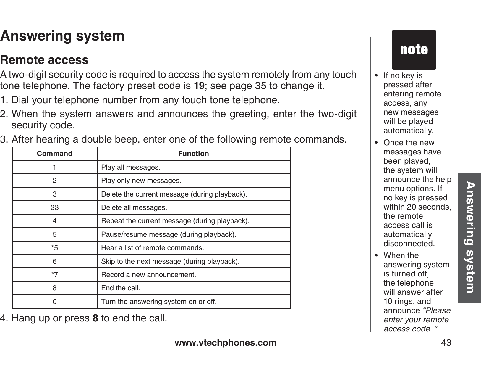 www.vtechphones.com 43Basic operationAnswering systemAnswering system If no key ispressed after entering remote access, any new messages will be played automatically. Once the new messages have been played, the system will announce the help menu options. If no key is pressed within 20 seconds, the remote access call isautomatically disconnected.When the answering system is turned off, the telephone will answer after 10 rings, and announce “Please enter your remote access code .”•••Remote accessA two-digit security code is required to access the system remotely from any touch tone telephone. The factory preset code is 19; see page 35 to change it. Dial your telephone number from any touch tone telephone.When the system answers and announces the greeting, enter the two-digitsecurity code.After hearing a double beep, enter one of the following remote commands.Hang up or press 8 to end the call.1.2.3.4.Command Function1 Play all messages.2 Play only new messages.3 Delete the current message (during playback).33 Delete all messages.4 Repeat the current message (during playback).5 Pause/resume message (during playback).*5 Hear a list of remote commands.6 Skip to the next message (during playback).*7 Record a new announcement.8 End the call.0 Turn the answering system on or off.