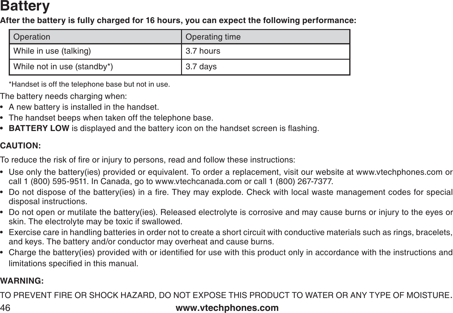 www.vtechphones.com46BatteryAfter the battery is fully charged for 16 hours, you can expect the following performance:Operation Operating timeWhile in use (talking) 3.7 hoursWhile not in use (standby*) 3.7 days*Handset is off the telephone base but not in use. The battery needs charging when:A new battery is installed in the handset.The handset beeps when taken off the telephone base.BATTERY LOWKUFKURNC[GFCPFVJGDCVVGT[KEQPQPVJGJCPFUGVUETGGPKUƀCUJKPICAUTION:6QTGFWEGVJGTKUMQHſTGQTKPLWT[VQRGTUQPUTGCFCPFHQNNQYVJGUGKPUVTWEVKQPUUse only the battery(ies) provided or equivalent. To order a replacement, visit our website at www.vtechphones.com or call 1 (800) 595-9511. In Canada, go to www.vtechcanada.com or call 1 (800) 267-7377.&amp;QPQVFKURQUGQHVJGDCVVGT[KGUKPCſTG6JG[OC[GZRNQFG%JGEMYKVJNQECNYCUVGOCPCIGOGPVEQFGUHQTURGEKCNdisposal instructions.Do not open or mutilate the battery(ies). Released electrolyte is corrosive and may cause burns or injury to the eyes or skin. The electrolyte may be toxic if swallowed.Exercise care in handling batteries in order not to create a short circuit with conductive materials such as rings, bracelets, and keys. The battery and/or conductor may overheat and cause burns.%JCTIGVJGDCVVGT[KGURTQXKFGFYKVJQTKFGPVKſGFHQTWUGYKVJVJKURTQFWEVQPN[KPCEEQTFCPEGYKVJVJGKPUVTWEVKQPUCPFNKOKVCVKQPUURGEKſGFKPVJKUOCPWCNWARNING:TO PREVENT FIRE OR SHOCK HAZARD, DO NOT EXPOSE THIS PRODUCT TO WATER OR ANY TYPE OF MOISTURE.••••••••