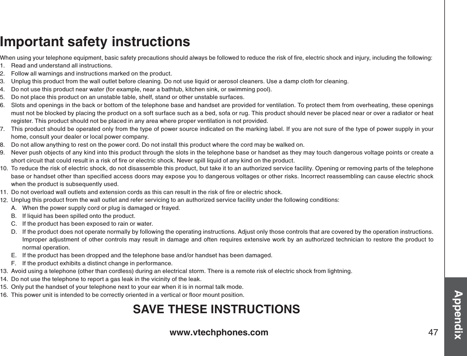 www.vtechphones.com 47AppendixImportant safety instructions9JGPWUKPI[QWTVGNGRJQPGGSWKROGPVDCUKEUCHGV[RTGECWVKQPUUJQWNFCNYC[UDGHQNNQYGFVQTGFWEGVJGTKUMQHſTGGNGEVTKEUJQEMCPFKPLWT[KPENWFKPIVJGHQNNQYKPIRead and understand all instructions. Follow all warnings and instructions marked on the product.Unplug this product from the wall outlet before cleaning. Do not use liquid or aerosol cleaners. Use a damp cloth for cleaning. Do not use this product near water (for example, near a bathtub, kitchen sink, or swimming pool).Do not place this product on an unstable table, shelf, stand or other unstable surfaces.Slots and openings in the back or bottom of the telephone base and handset are provided for ventilation. To protect them from overheating, these openings must not be blocked by placing the product on a soft surface such as a bed, sofa or rug. This product should never be placed near or over a radiator or heat register. This product should not be placed in any area where proper ventilation is not provided. This product should be operated only from the type of power source indicated on the marking label. If you are not sure of the type of power supply in your home, consult your dealer or local power company. Do not allow anything to rest on the power cord. Do not install this product where the cord may be walked on. Never push objects of any kind into this product through the slots in the telephone base or handset as they may touch dangerous voltage points or create a UJQTVEKTEWKVVJCVEQWNFTGUWNVKPCTKUMQHſTGQTGNGEVTKEUJQEM0GXGTURKNNNKSWKFQHCP[MKPFQPVJGRTQFWEVTo reduce the risk of electric shock, do not disassemble this product, but take it to an authorized service facility. Opening or removing parts of the telephone DCUGQTJCPFUGVQVJGTVJCPURGEKſGFCEEGUUFQQTUOC[GZRQUG[QWVQFCPIGTQWUXQNVCIGUQTQVJGTTKUMU+PEQTTGEVTGCUUGODNKPIECPECWUGGNGEVTKEUJQEMwhen the product is subsequently used. &amp;QPQVQXGTNQCFYCNNQWVNGVUCPFGZVGPUKQPEQTFUCUVJKUECPTGUWNVKPVJGTKUMQHſTGQTGNGEVTKEUJQEMUnplug this product from the wall outlet and refer servicing to an authorized service facility under the following conditions:When the power supply cord or plug is damaged or frayed.If liquid has been spilled onto the product. If the product has been exposed to rain or water.If the product does not operate normally by following the operating instructions. Adjust only those controls that are covered by the operation instructions. Improper adjustment of other controls may result in damage and often requires extensive work by an authorized technician to restore the product to normal operation.If the product has been dropped and the telephone base and/or handset has been damaged.If the product exhibits a distinct change in performance.Avoid using a telephone (other than cordless) during an electrical storm. There is a remote risk of electric shock from lightning.Do not use the telephone to report a gas leak in the vicinity of the leak.Only put the handset of your telephone next to your ear when it is in normal talk mode.6JKURQYGTWPKVKUKPVGPFGFVQDGEQTTGEVN[QTKGPVGFKPCXGTVKECNQTƀQQTOQWPVRQUKVKQPSAVE THESE INSTRUCTIONS1.2.3.4.5.6.7.8.9.10.11.12.A.B.C.D.E.F.13.14.15.16.