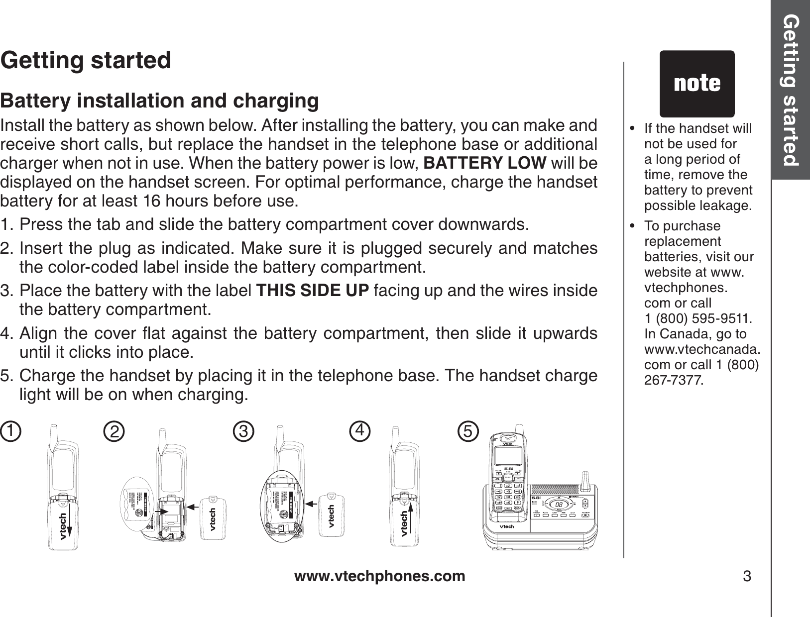 www.vtechphones.com 3Getting started Basic operationGetting startedIf the handset will not be used for a long period of time, remove the battery to prevent possible leakage.To purchase replacement batteries, visit our website at www.vtechphones.com or call 1 (800) 595-9511. In Canada, go to www.vtechcanada.com or call 1 (800) 267-7377.••Battery installation and chargingInstall the battery as shown below. After installing the battery, you can make and receive short calls, but replace the handset in the telephone base or additional charger when not in use. When the battery power is low, BATTERY LOW will be displayed on the handset screen. For optimal performance, charge the handset battery for at least 16 hours before use.Press the tab and slide the battery compartment cover downwards.Insert the plug as indicated. Make sure it is plugged securely and matches the color-coded label inside the battery compartment.Place the battery with the label THIS SIDE UP facing up and the wires inside the battery compartment.#NKIPVJGEQXGTƀCVCICKPUVVJGDCVVGT[EQORCTVOGPVVJGPUNKFGKVWRYCTFUuntil it clicks into place.Charge the handset by placing it in the telephone base. The handset charge light will be on when charging. 1.2.3.4.5.THIS SIDE UPBattery PackBT-17233/BT-272333.6V 300mAh Ni-CdARNING: DO NOT BURN ORPUNCTURE BATTERIESMADE IN CHINATHIS SIDE UPBattery PackBT-17233/BT-272333.6V 300mAh Ni-CdARNING: DO NOT BURN ORPUNCTURE BATTERIESMADE IN CHINACHARGEOPERDEFJKLPQRSWXYZTUVMNOTONEABCTHIS SIDE UPBattery PackBT-17233/BT-272333.6V 300mAh Ni-CdARNING: DO NOT BURN ORPUNCTURE BATTERIESMADE IN CHINATHIS SIDE UPBattery PackBT-17233/BT-272333.6V 300mAh Ni-CdARNING: DO NOT BURN ORPUNCTURE BATTERIESMADE IN CHINA12345