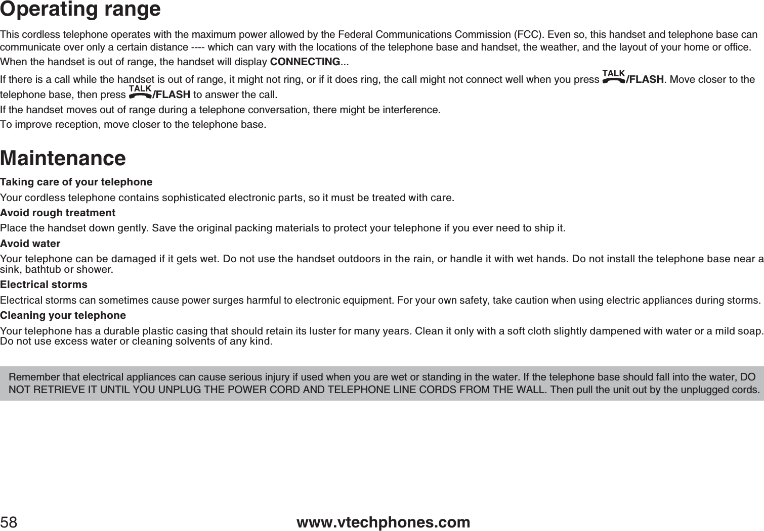 www.vtechphones.com58Operating rangeThis cordless telephone operates with the maximum power allowed by the Federal Communications Commission (FCC). Even so, this handset and telephone base can EQOOWPKECVGQXGTQPN[CEGTVCKPFKUVCPEGYJKEJECPXCT[YKVJVJGNQECVKQPUQHVJGVGNGRJQPGDCUGCPFJCPFUGVVJGYGCVJGTCPFVJGNC[QWVQH[QWTJQOGQTQHſEGWhen the handset is out of range, the handset will display CONNECTING...If there is a call while the handset is out of range, it might not ring, or if it does ring, the call might not connect well when you press  /FLASH. Move closer to the telephone base, then press  /FLASH to answer the call. If the handset moves out of range during a telephone conversation, there might be interference.To improve reception, move closer to the telephone base.MaintenanceTaking care of your telephoneYour cordless telephone contains sophisticated electronic parts, so it must be treated with care. Avoid rough treatmentPlace the handset down gently. Save the original packing materials to protect your telephone if you ever need to ship it. Avoid waterYour telephone can be damaged if it gets wet. Do not use the handset outdoors in the rain, or handle it with wet hands. Do not install the telephone base near a sink, bathtub or shower.Electrical stormsElectrical storms can sometimes cause power surges harmful to electronic equipment. For your own safety, take caution when using electric appliances during storms. Cleaning your telephoneYour telephone has a durable plastic casing that should retain its luster for many years. Clean it only with a soft cloth slightly dampened with water or a mild soap. Do not use excess water or cleaning solvents of any kind.Remember that electrical appliances can cause serious injury if used when you are wet or standing in the water. If the telephone base should fall into the water, DO NOT RETRIEVE IT UNTIL YOU UNPLUG THE POWER CORD AND TELEPHONE LINE CORDS FROM THE WALL. Then pull the unit out by the unplugged cords.