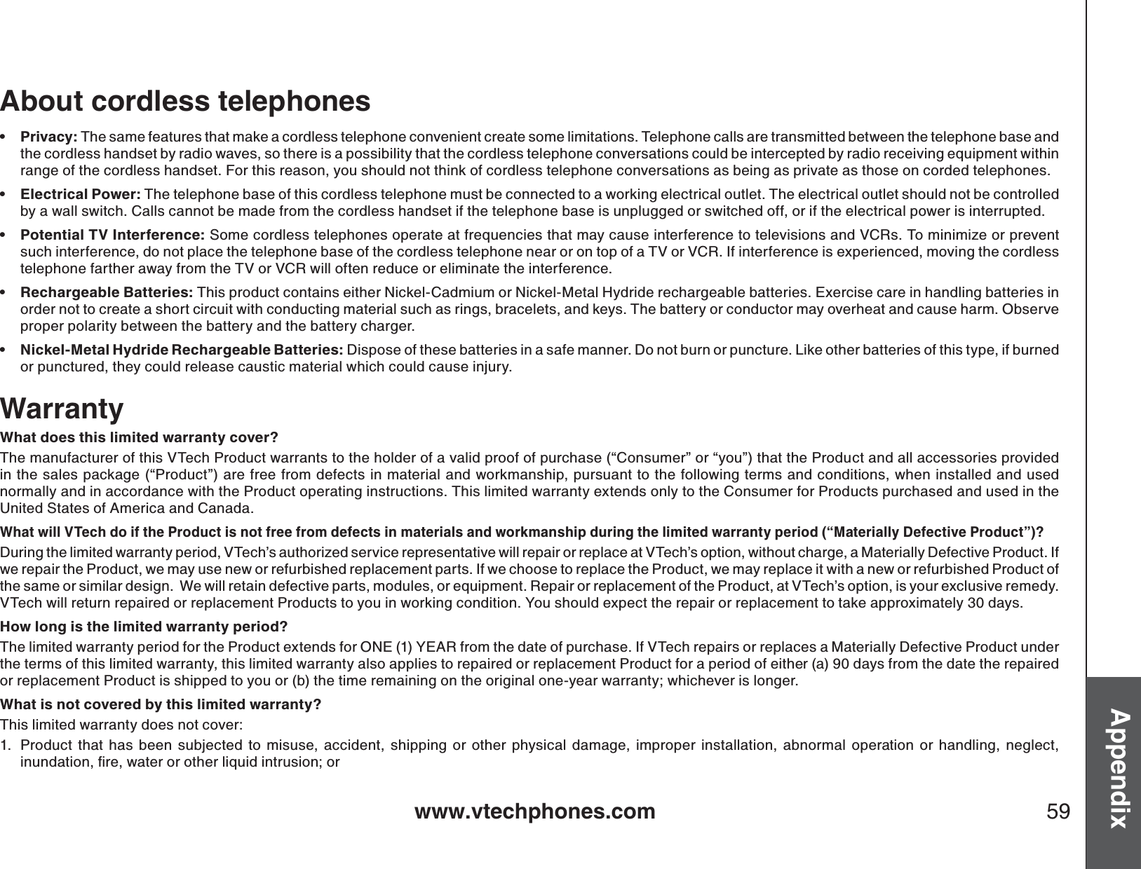 www.vtechphones.com 59AppendixAbout cordless telephonesPrivacy: The same features that make a cordless telephone convenient create some limitations. Telephone calls are transmitted between the telephone base and the cordless handset by radio waves, so there is a possibility that the cordless telephone conversations could be intercepted by radio receiving equipment withinrange of the cordless handset. For this reason, you should not think of cordless telephone conversations as being as private as those on corded telephones.Electrical Power: The telephone base of this cordless telephone must be connected to a working electrical outlet. The electrical outlet should not be controlled by a wall switch. Calls cannot be made from the cordless handset if the telephone base is unplugged or switched off, or if the electrical power is interrupted. Potential TV Interference: Some cordless telephones operate at frequencies that may cause interference to televisions and VCRs. To minimize or prevent such interference, do not place the telephone base of the cordless telephone near or on top of a TV or VCR. If interference is experienced, moving the cordless telephone farther away from the TV or VCR will often reduce or eliminate the interference. Rechargeable Batteries: This product contains either Nickel-Cadmium or Nickel-Metal Hydride rechargeable batteries. Exercise care in handling batteries inorder not to create a short circuit with conducting material such as rings, bracelets, and keys. The battery or conductor may overheat and cause harm. Observe proper polarity between the battery and the battery charger.Nickel-Metal Hydride Rechargeable Batteries: Dispose of these batteries in a safe manner. Do not burn or puncture. Like other batteries of this type, if burned or punctured, they could release caustic material which could cause injury. •••••WarrantyWhat does this limited warranty cover?The manufacturer of this VTech Product warrants to the holder of a valid proof of purchase (“Consumer” or “you”) that the Product and all accessories provided in the sales package (“Product”) are free from defects in material and workmanship, pursuant to the following terms and conditions, when installed and used normally and in accordance with the Product operating instructions. This limited warranty extends only to the Consumer for Products purchased and used in the United States of America and Canada.What will VTech do if the Product is not free from defects in materials and workmanship during the limited warranty period (“Materially Defective Product”)?During the limited warranty period, VTech’s authorized service representative will repair or replace at VTech’s option, without charge, a Materially Defective Product. If we repair the Product, we may use new or refurbished replacement parts. If we choose to replace the Product, we may replace it with a new or refurbished Product of the same or similar design.  We will retain defective parts, modules, or equipment. Repair or replacement of the Product, at VTech’s option, is your exclusive remedy.  VTech will return repaired or replacement Products to you in working condition. You should expect the repair or replacement to take approximately 30 days.How long is the limited warranty period?The limited warranty period for the Product extends for ONE (1) YEAR from the date of purchase. If VTech repairs or replaces a Materially Defective Product under the terms of this limited warranty, this limited warranty also applies to repaired or replacement Product for a period of either (a) 90 days from the date the repaired or replacement Product is shipped to you or (b) the time remaining on the original one-year warranty; whichever is longer.What is not covered by this limited warranty?This limited warranty does not cover:1. Product that has been subjected to misuse, accident, shipping or other physical damage, improper installation, abnormal operation or handling, neglect, KPWPFCVKQPſTGYCVGTQTQVJGTNKSWKFKPVTWUKQPQT