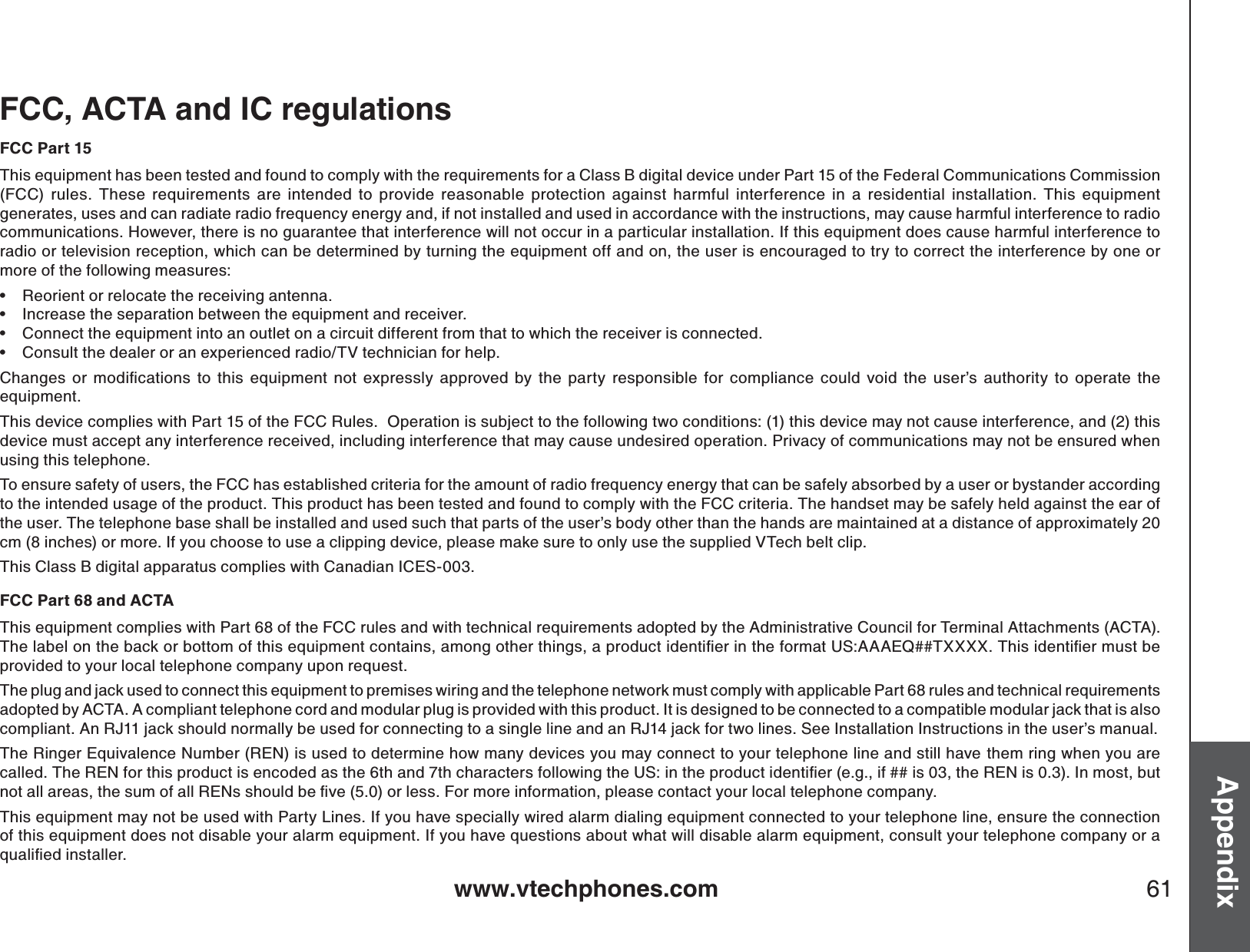 www.vtechphones.com 61AppendixFCC, ACTA and IC regulationsFCC Part 15This equipment has been tested and found to comply with the requirements for a Class B digital device under Part 15 of the Federal Communications Commission (FCC) rules. These requirements are intended to provide reasonable protection against harmful interference in a residential installation. This equipment generates, uses and can radiate radio frequency energy and, if not installed and used in accordance with the instructions, may cause harmful interference to radiocommunications. However, there is no guarantee that interference will not occur in a particular installation. If this equipment does cause harmful interference to radio or television reception, which can be determined by turning the equipment off and on, the user is encouraged to try to correct the interference by one or more of the following measures:Reorient or relocate the receiving antenna.Increase the separation between the equipment and receiver.Connect the equipment into an outlet on a circuit different from that to which the receiver is connected.Consult the dealer or an experienced radio/TV technician for help.%JCPIGU QT OQFKſECVKQPU VQ VJKU GSWKROGPV PQV GZRTGUUN[ CRRTQXGFD[VJGRCTV[TGURQPUKDNGHQTEQORNKCPEGEQWNFXQKFVJGWUGTŏU CWVJQTKV[VQQRGTCVGVJGequipment.This device complies with Part 15 of the FCC Rules.  Operation is subject to the following two conditions: (1) this device may not cause interference, and (2) thisdevice must accept any interference received, including interference that may cause undesired operation. Privacy of communications may not be ensured when using this telephone.To ensure safety of users, the FCC has established criteria for the amount of radio frequency energy that can be safely absorbed by a user or bystander according to the intended usage of the product. This product has been tested and found to comply with the FCC criteria. The handset may be safely held against the ear of the user. The telephone base shall be installed and used such that parts of the user’s body other than the hands are maintained at a distance of approximately 20 cm (8 inches) or more. If you choose to use a clipping device, please make sure to only use the supplied VTech belt clip.This Class B digital apparatus complies with Canadian ICES-003.FCC Part 68 and ACTAThis equipment complies with Part 68 of the FCC rules and with technical requirements adopted by the Administrative Council for Terminal Attachments (ACTA). 6JGNCDGNQPVJGDCEMQTDQVVQOQHVJKUGSWKROGPVEQPVCKPUCOQPIQVJGTVJKPIUCRTQFWEVKFGPVKſGTKPVJGHQTOCV75###&apos;36::::6JKUKFGPVKſGTOWUVDGprovided to your local telephone company upon request.The plug and jack used to connect this equipment to premises wiring and the telephone network must comply with applicable Part 68 rules and technical requirements adopted by ACTA. A compliant telephone cord and modular plug is provided with this product. It is designed to be connected to a compatible modular jack that is also compliant. An RJ11 jack should normally be used for connecting to a single line and an RJ14 jack for two lines. See Installation Instructions in the user’s manual.The Ringer Equivalence Number (REN) is used to determine how many devices you may connect to your telephone line and still have them ring when you are ECNNGF6JG4&apos;0HQTVJKURTQFWEVKUGPEQFGFCUVJGVJCPFVJEJCTCEVGTUHQNNQYKPIVJG75KPVJGRTQFWEVKFGPVKſGTGIKHKUVJG4&apos;0KU+POQUVDWVPQVCNNCTGCUVJGUWOQHCNN4&apos;0UUJQWNFDGſXGQTNGUU(QTOQTGKPHQTOCVKQPRNGCUGEQPVCEV[QWTNQECNVGNGRJQPGEQORCP[This equipment may not be used with Party Lines. If you have specially wired alarm dialing equipment connected to your telephone line, ensure the connection of this equipment does not disable your alarm equipment. If you have questions about what will disable alarm equipment, consult your telephone company or a SWCNKſGFKPUVCNNGT••••