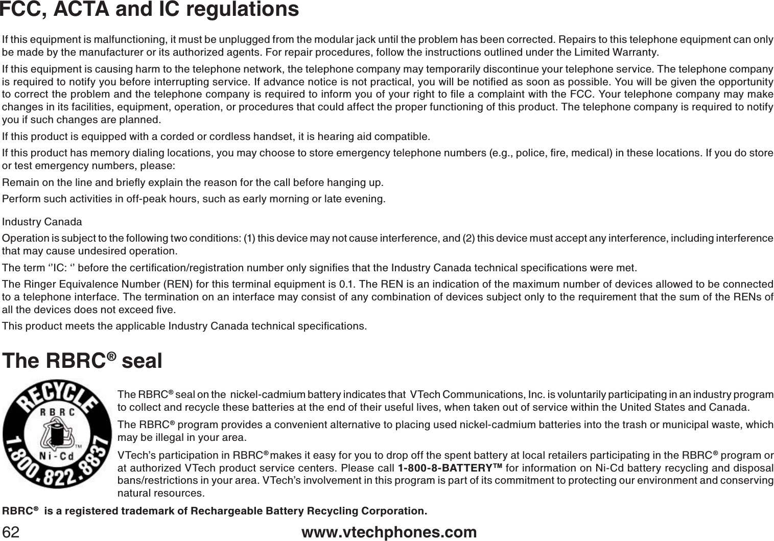 www.vtechphones.com62FCC, ACTA and IC regulationsThe RBRC® sealThe RBRC® seal on the  nickel-cadmium battery indicates that  VTech Communications, Inc. is voluntarily participating in an industry program to collect and recycle these batteries at the end of their useful lives, when taken out of service within the United States and Canada. The RBRC® program provides a convenient alternative to placing used nickel-cadmium batteries into the trash or municipal waste, which may be illegal in your area.VTech’s participation in RBRC®makes it easy for you to drop off the spent battery at local retailers participating in the RBRC® program or at authorized VTech product service centers. Please call 1-800-8-BATTERYTM for information on Ni-Cd battery recycling and disposal bans/restrictions in your area. VTech’s involvement in this program is part of its commitment to protecting our environment and conserving natural resources.RBRC®  is a registered trademark of Rechargeable Battery Recycling Corporation.If this equipment is malfunctioning, it must be unplugged from the modular jack until the problem has been corrected. Repairs to this telephone equipment can only be made by the manufacturer or its authorized agents. For repair procedures, follow the instructions outlined under the Limited Warranty.If this equipment is causing harm to the telephone network, the telephone company may temporarily discontinue your telephone service. The telephone company KUTGSWKTGFVQPQVKH[[QWDGHQTGKPVGTTWRVKPIUGTXKEG+HCFXCPEGPQVKEGKUPQVRTCEVKECN[QWYKNNDGPQVKſGFCUUQQPCURQUUKDNG;QWYKNNDGIKXGPVJGQRRQTVWPKV[VQEQTTGEVVJGRTQDNGOCPFVJGVGNGRJQPGEQORCP[KUTGSWKTGFVQKPHQTO[QWQH[QWTTKIJVVQſNGCEQORNCKPVYKVJVJG(%%;QWTVGNGRJQPGEQORCP[OC[OCMGchanges in its facilities, equipment, operation, or procedures that could affect the proper functioning of this product. The telephone company is required to notify you if such changes are planned.If this product is equipped with a corded or cordless handset, it is hearing aid compatible.+HVJKURTQFWEVJCUOGOQT[FKCNKPINQECVKQPU[QWOC[EJQQUGVQUVQTGGOGTIGPE[VGNGRJQPGPWODGTUGIRQNKEGſTGOGFKECNKPVJGUGNQECVKQPU+H[QWFQUVQTGor test emergency numbers, please:4GOCKPQPVJGNKPGCPFDTKGƀ[GZRNCKPVJGTGCUQPHQTVJGECNNDGHQTGJCPIKPIWRPerform such activities in off-peak hours, such as early morning or late evening.Industry CanadaOperation is subject to the following two conditions: (1) this device may not cause interference, and (2) this device must accept any interference, including interference that may cause undesired operation.6JGVGTOŎŏ+%ŎŏDGHQTGVJGEGTVKſECVKQPTGIKUVTCVKQPPWODGTQPN[UKIPKſGUVJCVVJG+PFWUVT[%CPCFCVGEJPKECNURGEKſECVKQPUYGTGOGVThe Ringer Equivalence Number (REN) for this terminal equipment is 0.1. The REN is an indication of the maximum number of devices allowed to be connected to a telephone interface. The termination on an interface may consist of any combination of devices subject only to the requirement that the sum of the RENs of CNNVJGFGXKEGUFQGUPQVGZEGGFſXG6JKURTQFWEVOGGVUVJGCRRNKECDNG+PFWUVT[%CPCFCVGEJPKECNURGEKſECVKQPU