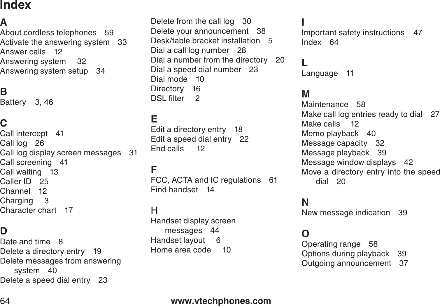 www.vtechphones.com64IndexAAbout cordless telephones 59Activate the answering system 33Answer calls 12Answering system     32Answering system setup 34BBattery    3, 46CCall intercept 41Call log 26Call log display screen messages 31Call screening 41Call waiting 13Caller ID 25Channel 12Charging     3Character chart 17DDate and time 8Delete a directory entry 19Delete messages from answering system 40Delete a speed dial entry 23Delete from the call log 30Delete your announcement 38Desk/table bracket installation 5Dial a call log number 28Dial a number from the directory 20Dial a speed dial number 23Dial mode 10Directory 16&amp;5.ſNVGTEEdit a directory entry 18Edit a speed dial entry 22End calls   12FFCC, ACTA and IC regulations 61Find handset 14HHandset display screen messages 44Handset layout     6Home area code     10IImportant safety instructions    47Index 64LLanguage 11MMaintenance 58Make call log entries ready to dial 27Make calls 12Memo playback 40Message capacity 32Message playback 39Message window displays 42Move a directory entry into the speed dial 20NNew message indication 39OOperating range 58Options during playback 39Outgoing announcement 37