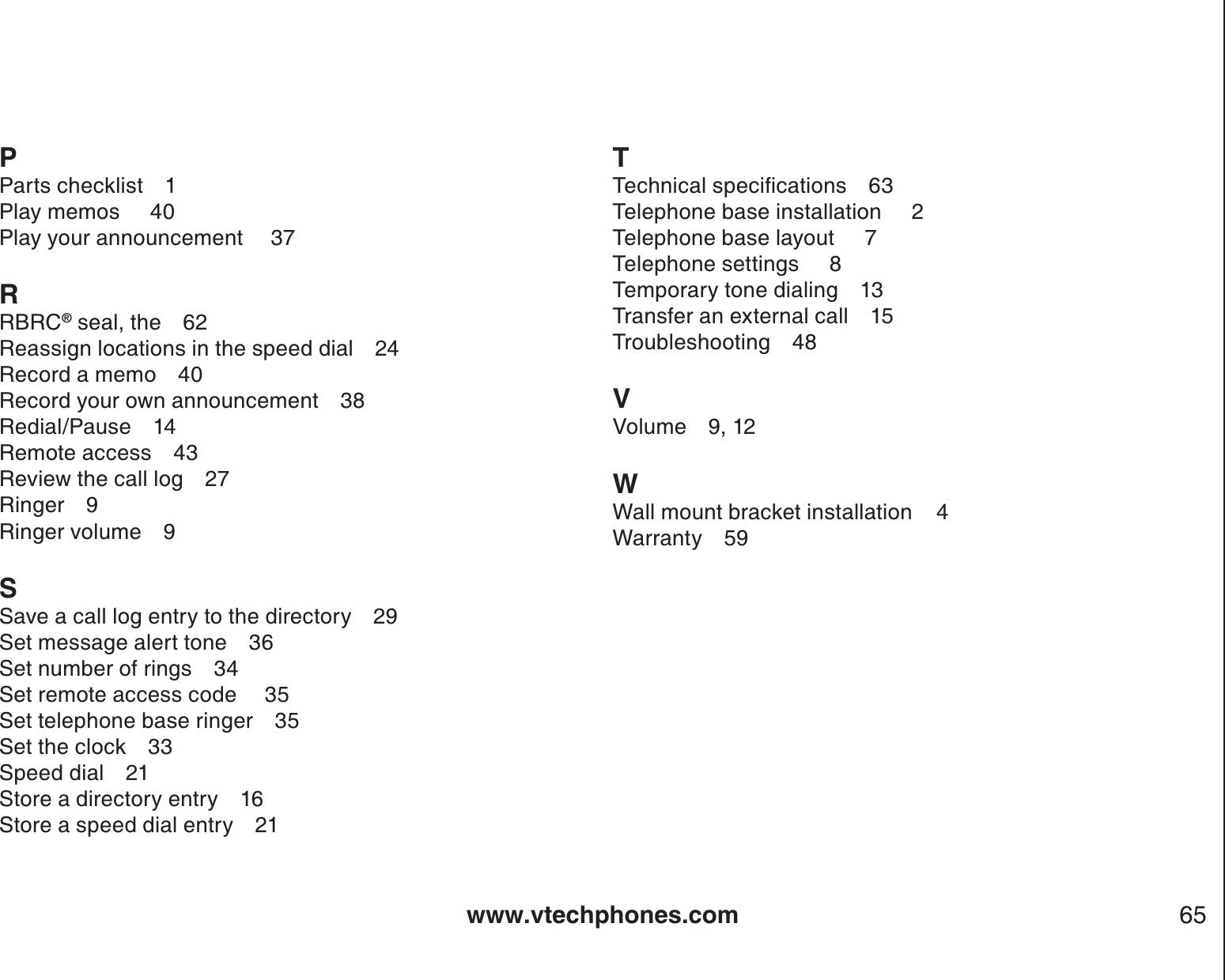 www.vtechphones.com 65PParts checklist 1Play memos     40Play your announcement  37RRBRC® seal, the 62Reassign locations in the speed dial 24Record a memo 40Record your own announcement 38Redial/Pause 14Remote access 43Review the call log 27Ringer 9Ringer volume 9SSave a call log entry to the directory 29Set message alert tone 36Set number of rings 34Set remote access code  35Set telephone base ringer 35Set the clock 33Speed dial 21Store a directory entry 16Store a speed dial entry 21T6GEJPKECNURGEKſECVKQPU 3Telephone base installation     2Telephone base layout     7Telephone settings     8Temporary tone dialing 13Transfer an external call 15Troubleshooting 48VVolume 9, 12WWall mount bracket installation    4Warranty 59