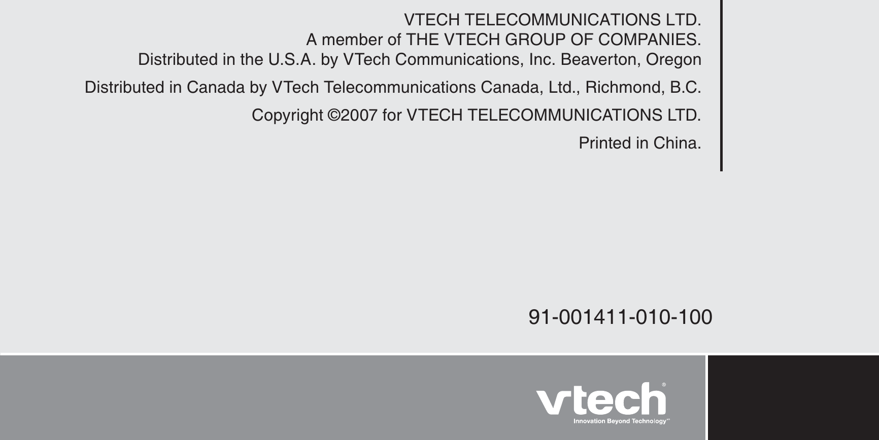 VTECH TELECOMMUNICATIONS LTD.A member of THE VTECH GROUP OF COMPANIES.Distributed in the U.S.A. by VTech Communications, Inc. Beaverton, OregonDistributed in Canada by VTech Telecommunications Canada, Ltd., Richmond, B.C.Copyright ©2007 for VTECH TELECOMMUNICATIONS LTD.Printed in China.91-001411-010-100