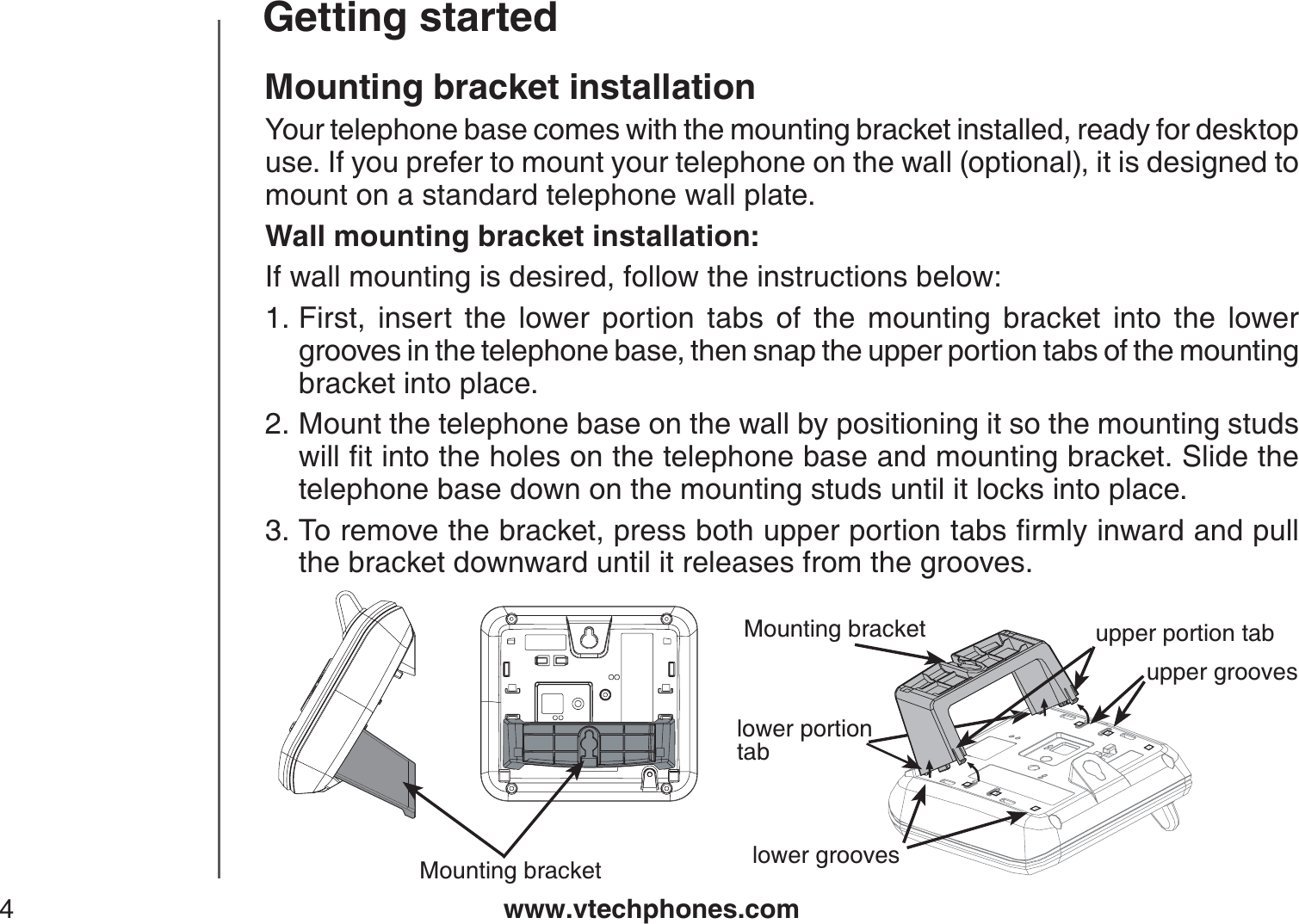 www.vtechphones.com4Getting startedMounting bracket installationYour telephone base comes with the mounting bracket installed, ready for desktop use. If you prefer to mount your telephone on the wall (optional), it is designed to mount on a standard telephone wall plate. Wall mounting bracket installation:If wall mounting is desired, follow the instructions below:First, insert the lower portion tabs of the mounting bracket into the lower grooves in the telephone base, then snap the upper portion tabs of the mounting bracket into place.Mount the telephone base on the wall by positioning it so the mounting studs YKNNſVKPVQVJGJQNGUQPVJGVGNGRJQPGDCUGCPFOQWPVKPIDTCEMGV5NKFGVJGtelephone base down on the mounting studs until it locks into place.6QTGOQXGVJGDTCEMGVRTGUUDQVJWRRGTRQTVKQPVCDUſTON[KPYCTFCPFRWNNthe bracket downward until it releases from the grooves.1.2.3.Mounting bracketupper groovesupper portion tablower portiontablower groovesMounting bracket