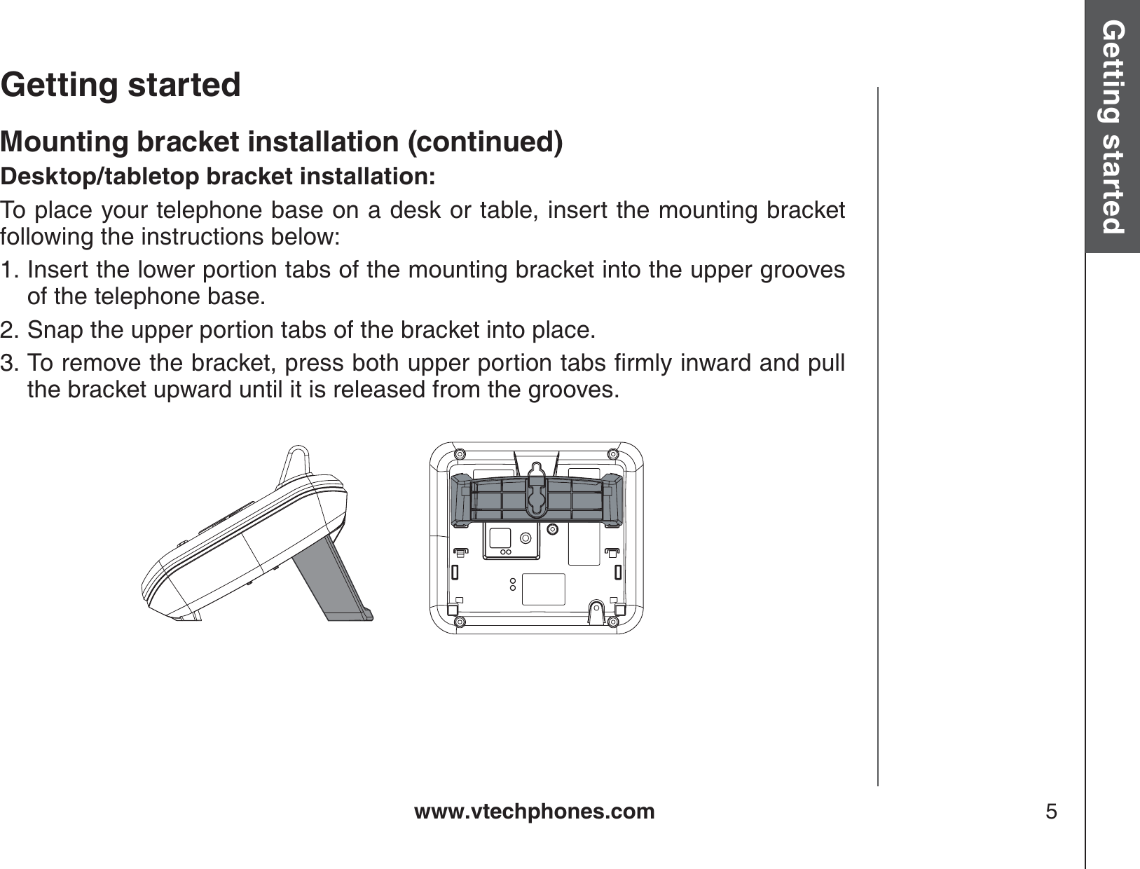 www.vtechphones.com 5Getting started Basic operationGetting startedMounting bracket installation (continued)Desktop/tabletop bracket installation:To place your telephone base on a desk or table, insert the mounting bracket following the instructions below:Insert the lower portion tabs of the mounting bracket into the upper grooves of the telephone base.Snap the upper portion tabs of the bracket into place.6QTGOQXGVJGDTCEMGVRTGUUDQVJWRRGTRQTVKQPVCDUſTON[KPYCTFCPFRWNNthe bracket upward until it is released from the grooves.1.2.3.