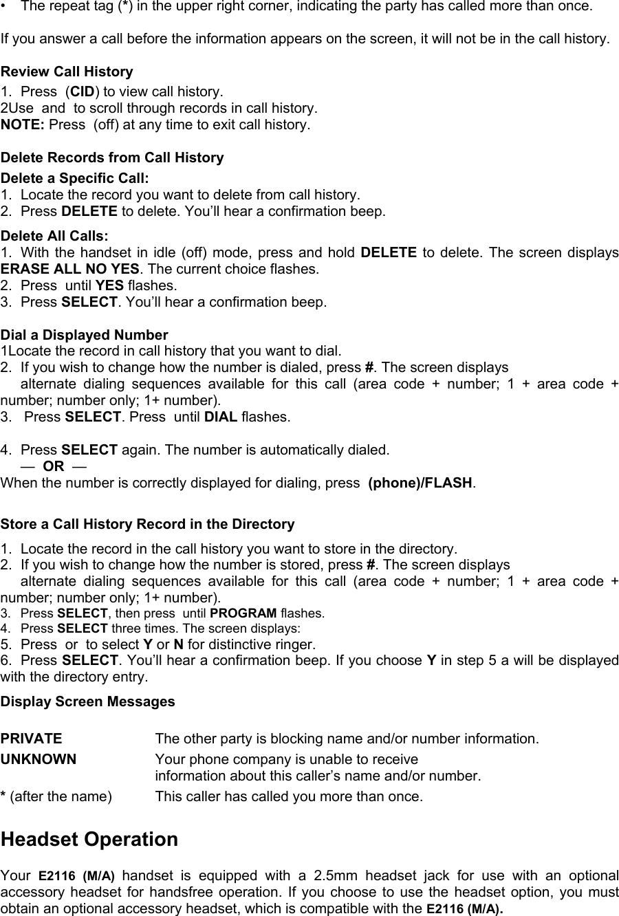 •  The repeat tag (*) in the upper right corner, indicating the party has called more than once.  If you answer a call before the information appears on the screen, it will not be in the call history.  Review Call History 1.  Press  (CID) to view call history.  2Use  and  to scroll through records in call history. NOTE: Press  (off) at any time to exit call history.  Delete Records from Call History Delete a Specific Call: 1.  Locate the record you want to delete from call history. 2. Press DELETE to delete. You’ll hear a confirmation beep. Delete All Calls: 1.  With the handset in idle (off) mode, press and hold DELETE to delete. The screen displays ERASE ALL NO YES. The current choice flashes. 2.  Press  until YES flashes. 3. Press SELECT. You’ll hear a confirmation beep.  Dial a Displayed Number 1Locate the record in call history that you want to dial. 2. If you wish to change how the number is dialed, press #. The screen displays     alternate dialing sequences available for this call (area code + number; 1 + area code + number; number only; 1+ number). 3.   Press SELECT. Press  until DIAL flashes.  4. Press SELECT again. The number is automatically dialed.  —  OR  —   When the number is correctly displayed for dialing, press  (phone)/FLASH.  Store a Call History Record in the Directory 1.  Locate the record in the call history you want to store in the directory. 2.  If you wish to change how the number is stored, press #. The screen displays    alternate dialing sequences available for this call (area code + number; 1 + area code + number; number only; 1+ number). 3. Press SELECT, then press  until PROGRAM flashes. 4. Press SELECT three times. The screen displays: 5.  Press  or  to select Y or N for distinctive ringer. 6. Press SELECT. You’ll hear a confirmation beep. If you choose Y in step 5 a will be displayed with the directory entry. Display Screen Messages  PRIVATE     The other party is blocking name and/or number  information. UNKNOWN     Your phone company is unable to receive     information about this caller’s name and/or number. * (after the name)    This caller has called you more than once.  Headset Operation  Your  E2116 (M/A) handset is equipped with a 2.5mm headset jack for use with an optional accessory headset for handsfree operation. If you choose to use the headset option, you must obtain an optional accessory headset, which is compatible with the E2116 (M/A). 